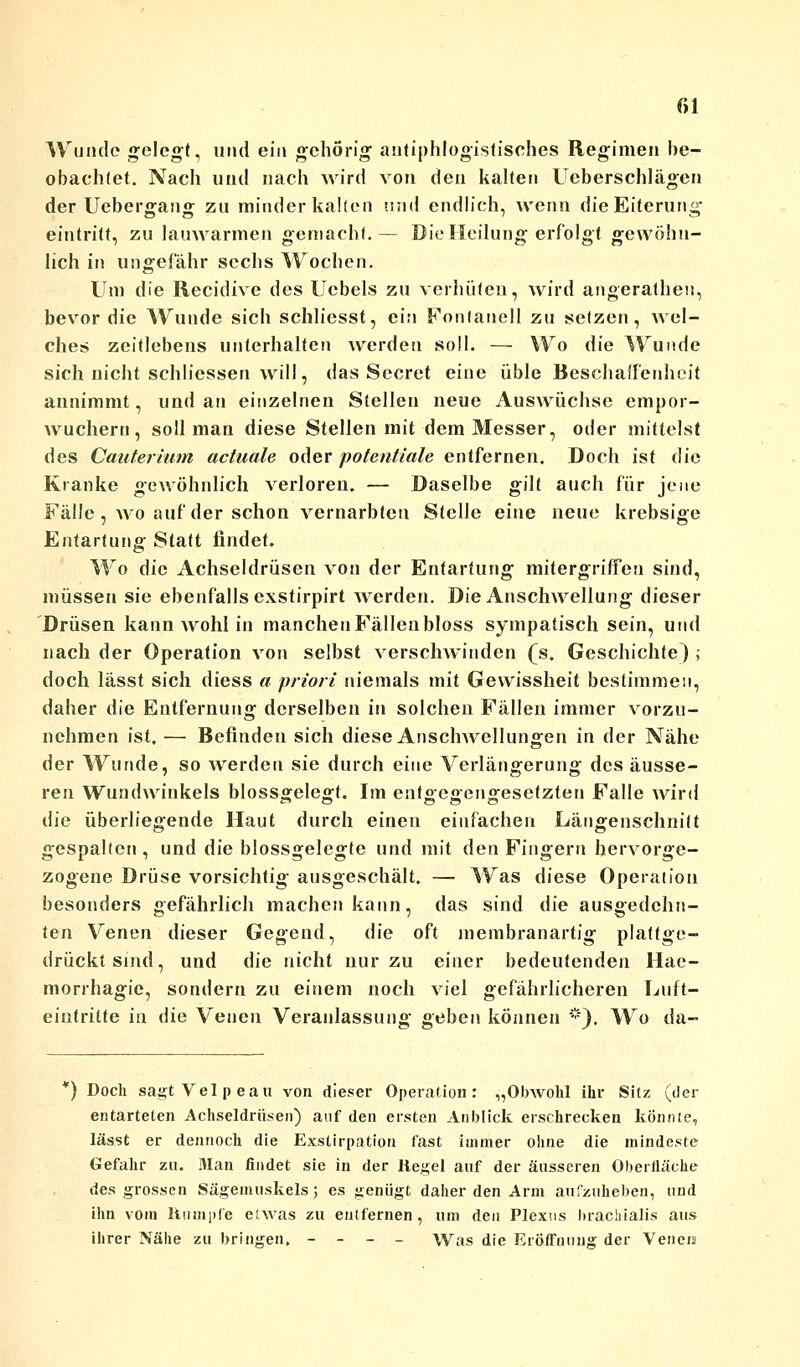 Wunde gelegt, und ein gehörig antiphlogistisches Regimen be- obachtet. Nach und nach wird von den kalten Ucberschlägen der Uebergang zu minder kalten and endlich, wenn die Eiterung eintritt, zu lauwarmen gemacht.— Die Heilung erfolgt gewöhn- lich in ungefähr sechs Wochen. Um die Recidive des Uebels zu verhüten, wird angerathen, bevor die Wunde sich schliesst, ein Fonlanell zu setzen, wel- che» zeitlebens unterhalten werden soll. — Wo die Wunde sich nicht schliessen will, das Sccret eine üble Beschaffenheit annimmt, und an einzelnen Stellen neue Auswüchse empor- wuchern, soll man diese Stellen mit dem Messer, oder mittelst des Cauterium actuale oder potentiale entfernen. Doch ist die Kranke gewöhnlich verloren. — Daselbe gilt auch für jene Fälle, wo auf der schon vernarbten Stelle eine neue krebsige Entartung Statt findet. Wo die Achseldrüsen von der Entartung mitergriffen sind, müssen sie ebenfalls exstirpirt Averden. Die Anschwellung dieser Drüsen kann wohl in manchenFällenbloss sympatisch sein, und nach der Operation von selbst verschwinden (s. Geschichte) ; doch lässt sich diess a priori niemals mit Gewissheit bestimmen, daher die Entfernung derselben in solchen Fällen immer vorzu- nehmen ist. — Befinden sich diese Anschwellungen in der Nähe der Wunde, so werden sie durch eine Verlängerung des äusse- ren Wundwinkels blossgelegt. Im entgegengesetzten Falle wird die überliegende Haut durch einen einfachen Längenschnilt gespalten, und die blossgelegte und mit den Fingern hervorge- zogene Drüse vorsichtig ausgeschält. — Was diese Operation besonders gefährlich machen kann, das sind die ausgedehn- ten Venen dieser Gegend, die oft membranartig plattge- drückt sind, und die nicht nur zu einer bedeutenden Hae- morrhagie, sondern zu einem noch viel gefährlicheren Luft- eintritte in die Venen Veranlassung geben können *). Wo da- *) Doch sagt Vel p eau von dieser Operation: „Obwohl ihr Sitz (der entarteten Achseldrüsen) auf den ersten Anblick erschrecken könnte, lässt er dennoch die Exstirpation fast immer ohne die mindeste Gefahr zu. Man findet sie in der Kegel auf der äusseren Oberfläche des grossen Sägemuskelsj es genügt daher den Arm aufzuheben, und ihn vom Humple etwas zu entfernen, um den Plexus brachialis aus ihrer Nähe zu bringen, - - - - Was die Eröffnung der Veneis