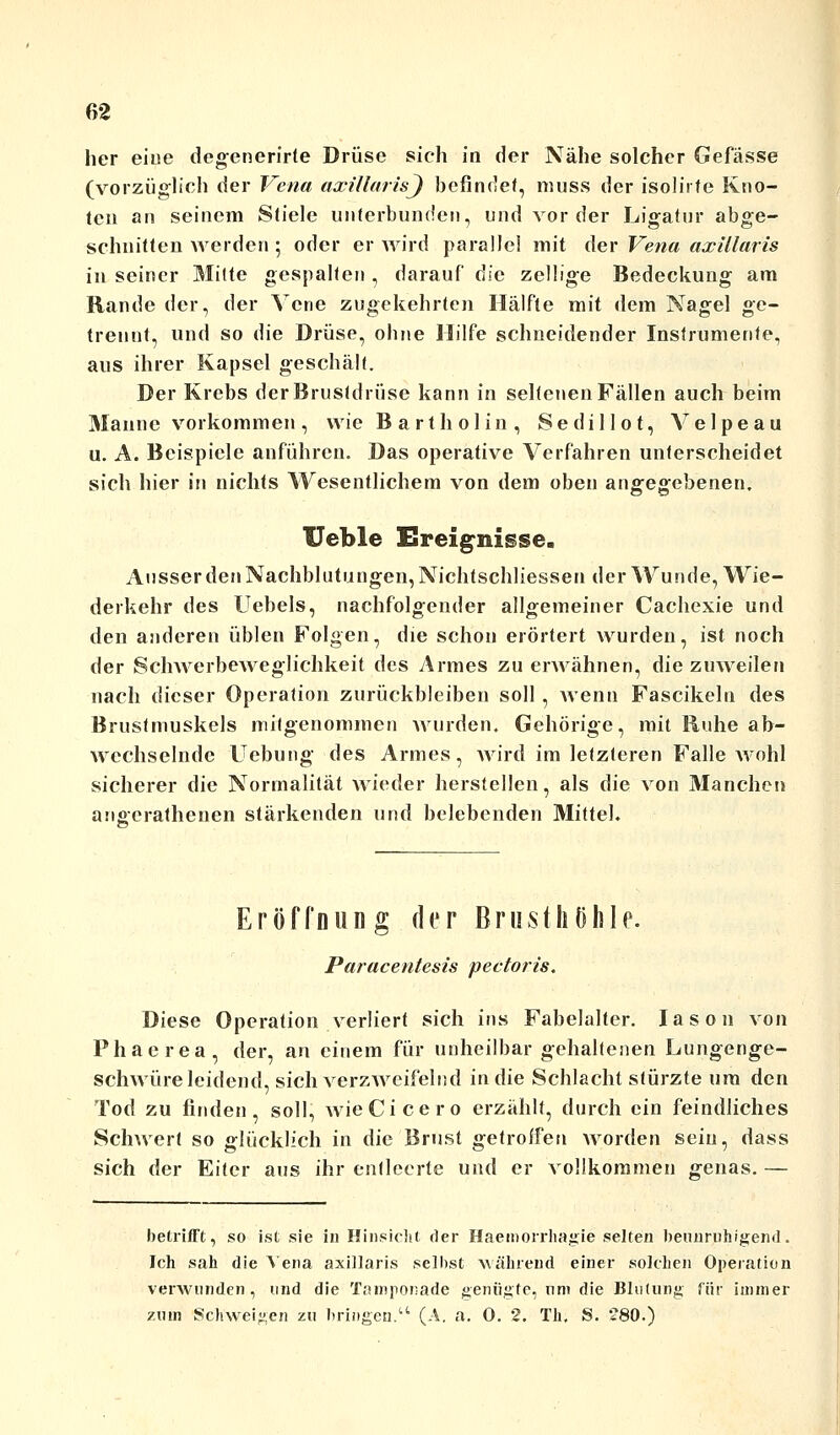 her eine degcnerirte Drüse sich in der Nähe solcher Gefässe (vorzüglich der Vena axillaris^ befindet, niuss der isolirfe Kno- ten an seinem Stiele unterbunden, und vorder Ligatur abge- schnitten werden 5 oder er wird parallel mit der Vena axillaris in seiner Mitte gespalten , darauf öle zellige Bedeckung am Rande der, der Vene zugekehrten Hälfte mit dem Nagel ge- trennt, und so die Drüse, ohne Hilfe schneidender Instrumente, aus ihrer Kapsel geschält. Der Krebs der Brustdrüse kann in seltenen Fällen auch beim Manne vorkommen, wie Bartholin, Sedillot, Velpeau u. A. Beispiele anführen. Das operative Verfahren unterscheidet sich hier in nichts Wesentlichem von dem oben angegebenen. Ueble Ereignisse. Ausser den Nachblutungen, Nichtschliessen der Wunde, Wie- derkehr des Uebels, nachfolgender allgemeiner Cachexie und den anderen üblen Folgen, die schon erörtert wurden, ist noch der Schwerbeweglichkeit des Armes zu erwähnen, die zuweilen nach dieser Operation zurückbleiben soll, wenn Fascikeln des Brustmuskels mitgenommen wurden. Gehörige, mit Ruhe ab- wechselnde Hebung des Armes, Avird im letzteren Falle wohl sicherer die Normalität wieder herstellen, als die von Manchen angerathenen stärkenden und belebenden Mittel. Eröffnung der Brusthöhle. Paracentesis pectoris. Diese Operation verliert sich ins Fabelalter. Iason von Phaerea, der, an einem für unheilbar gehaltenen Lungenge- schwüre leidend, sich verzweifelnd in die Schlacht stürzte um den Tod zu finden, soll, wie Cicero erzahlt, durch ein feindliches Schwert so glücklich in die Brust getroffen worden sein, dass sich der Eiter aus ihr entleerte und er vollkommen genas. — betrifft, so ist sie in Hinsicht der Haemorrhagie selten beunruhigend. Ich sah die Vena axillaris selbst Mährend einer solchen Operation verwunden, und die Tamponade genügte, um die Blutung für immer zum Schweigen zu bringen. (A. a. 0. 2. Th, S. 280.)