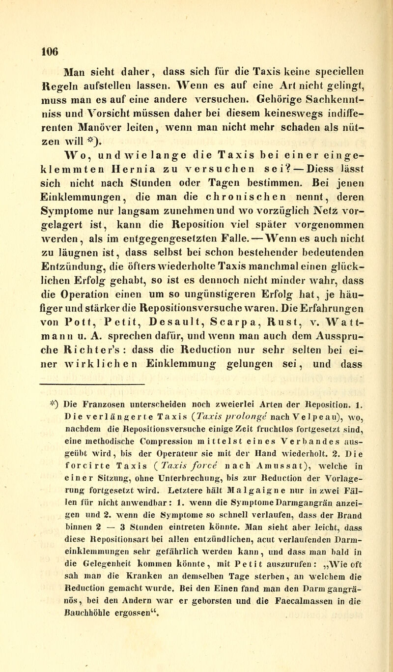 Man sieht daher, dass sich für die Taxis keine speciellen Regeln aufstellen lassen. Wenn es auf eine Art nicht gelingt, muss man es auf eine andere versuchen. Gehörige Sachkennt- niss und Vorsicht müssen daher bei diesem keineswegs indiffe- renten Manöver leiten, wenn man nicht mehr schaden als nüt- zen will *). Wo, und wie lange die Taxis bei einer einge- klemmten Hernia zu versuchen sei? — Diess lässt sich nicht nach Stunden oder Tagen bestimmen. Bei jenen Einklemmungen, die man die chronischen nennt, deren Symptome nur langsam zunehmen und avo vorzüglich Netz vor- gelagert ist, kann die Reposition viel später vorgenommen werden, als im entgegengesetzten Falle. — Wenn es auch nicht zu läugnen ist, dass selbst bei schon bestehender bedeutenden Entzündung, die öfters wiederholte Taxis manchmal einen glück- lichen Erfolg gehabt, so ist es dennoch nicht minder wahr, dass die Operation einen um so ungünstigeren Erfolg hat, je häu- figer und stärker die Repositionsversuche waren. Die Erfahrungen von Pott, Petit, Desault, Scarpa, Rust, v. Watt- mann u.A. sprechen dafür, und wenn man auch dem Ausspru- che Richter's: dass die Reduction nur sehr selten bei ei- ner wirklichen Einklemmung gelungen sei, und dass ;<) Die Franzosen unterscheiden noch zweierlei Arten der Reposition. 1. Die verlängerte Taxis (Taxis prolonge nach Ve 1 peau), wo, nachdem die Repositionsversuche einige Zeit fruchtlos fortgesetzt sind, eine methodische Compressiou mittelst eines Verbandes aus- geübt wird, bis der Operateur sie mit der Hand wiederholt. 2. Die forcirte Taxis (Taxis force nach Amussat), welche in einer Sitzung, ohne Unterbrechung, bis zur Reduction der Vorlage- rung fortgesetzt wird. Letztere hält Malgaigne nur in zwei Fäl- len für nicht anwendbar: 1. wenn die Symptome Darmgangrän anzei- gen und 2. wenn die Symptome so schnell verlaufen, dass der Brand binnen 2 — 3 Stunden eintreten könnte. Man sieht aber leicht, dass diese Repositionsart bei allen entzündlichen, acut verlaufenden Darm- einklemmungen sehr gefährlich werden kann, und dass man bald in die Gelegenheit kommen könnte , mit P e t i t auszurufen : „Wie oft sah man die Kranken an demselben Tage sterben, an welchem die Reduction gemacht wurde. Bei den Einen fand man den Darm gangrä- nös, bei den Andern war er geborsten und die Faecalmassen in die Bauchhöhle ergossen.