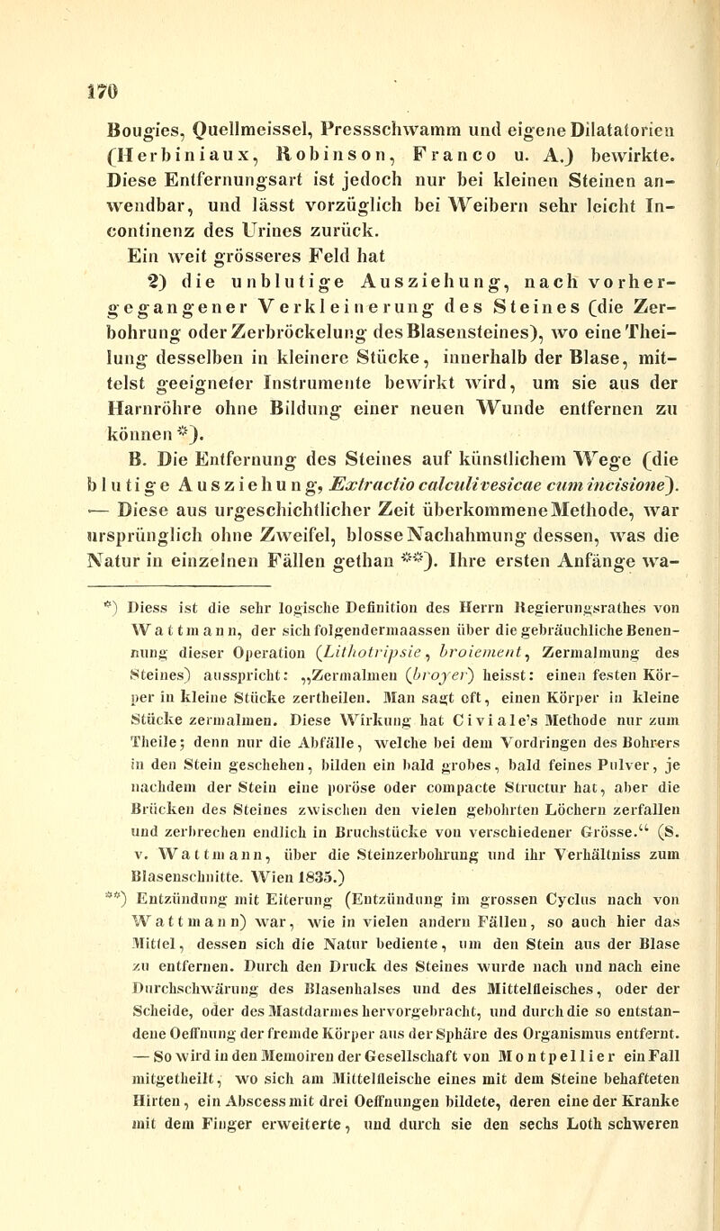 Bougies, Quellmeissel, Pressschwamm und eigene Dilataforien (Herbiniaux, Robinson, Franco u. A.) bewirkte. Diese Entfernungsart ist jedoch nur bei kleinen Steinen an- wendbar, und lässt vorzüglich bei Weibern sehr leicht In- continenz des Urines zurück. Ein weit grösseres Feld hat 2) die unblutige Ausziehung, nach vorher- gegangener Verkleinerung des Steines (die Zer- bohrung oderZerbröckelung des Blasensteines), wo eineThei- lung desselben in kleinere Stücke, innerhalb der Blase, mit- telst geeigneter Instrumente bewirkt wird, um sie aus der Harnröhre ohne Bildung einer neuen Wunde entfernen zu können *). B. Die Entfernung des Steines auf künstlichem Wege (die blutige A u s z i e h u n g, Extraclio calculivesicae cum incisione). '— Diese aus urgeschichtlicher Zeit überkommene Methode, war ursprünglich ohne Zweifel, blosse Nachahmung dessen, was die Natur in einzelnen Fällen gethan **). Ihre ersten Anfänge wa- *) Diess ist die sehr logische Definition des Herrn liegierungsrathes von Waüraan n, der sich folgendermaassen über die gebräuchliche Benen- nung dieser Operation (Lithotripsie, broiement, Zermalmung des .Steines) ausspricht: „Zermalmen (broyer) heisst: einen festen Kör- per in kleine Stücke zertheilen. Man sagt oft, einen Körper in kleine Stücke zermalmen. Diese Wirkung hat Civiale's Methode nur zum Theile; denn nur die Abfälle, welche bei dem Vordringen des Bohrers in den Stein geschehen, bilden ein bald grobes, bald feines Pulver, je nachdem der Stein eine poröse oder compacte Structur hat, aber die Brücken des Steines zwischen den vielen gebohrten Löchern zerfallen und zerbrechen endlich in Bruchstücke vou verschiedener Grösse. (S. v. Watt mann, über die Steinzerbohrung und ihr Verhältniss zum Blasenschnitte. Wien 1835.) **) Entzündung mit Eiterung (Entzündung im grossen Cyclus nach von Watt mann) war, wie in vielen andern Fällen, so auch hier das Mittel, dessen sich die Natur bediente, um den Stein aus der Blase zu entfernen. Durch den Druck des Steines wurde nach und nach eine Durchschwärung des Blasenhalses und des Mittelfleisches, oder der Scheide, oder des Mastdarmes hervorgebracht, und durch die so entstan- dene Oeffnung der fremde Körper aus der Sphäre des Organismus entfernt. — So wird in den Memoiren der Gesellschaft von Montpellier ein Fall mitgetheilt, wo sich am 3Iittellleische eines mit dem Steine behafteten Hirten, ein Abscessmit drei OefFnungen bildete, deren eine der Kranke mit dem Finger erweiterte, und durch sie den sechs Loth schweren