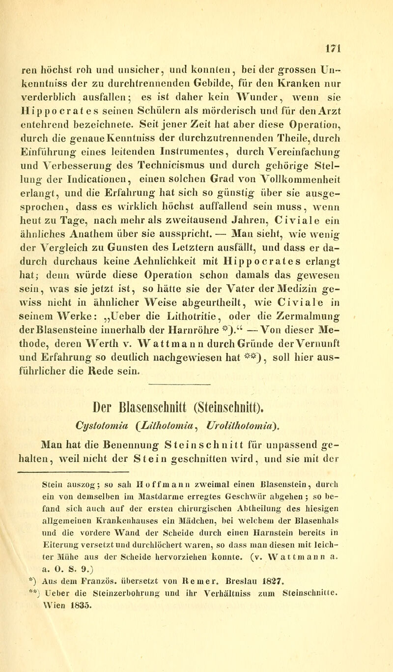 ren höchst roh und unsicher, und konnten, bei der grossen Un~ kenntniss der zu durchtrennenden Gebilde, für den Kranken nur verderblich ausfallen; es ist daher kein Wunder, wenn sie II i p p o c r a t e s seinen Schülern als mörderisch und für den Arzt entehrend bezeichnete. Seit jener Zeit hat aber diese Operation, durch die genaue Kenntniss der durchzutrennenden Theile, durch Einführung eines leitenden Instrumentes, durch Vereinfachung und Verbesserung des Technicismus und durch gehörige Stel- lung der Indurationen, einen solchen Grad von Vollkommenheit erlangt, und die Erfahrung hat sich so günstig über sie ausge- sprochen, dass es wirklich höchst auffallend sein muss, wenn heut zu Tage, nach mehr als zweitausend Jahren, Civiale ein ähnliches Anathem über sie ausspricht. — Man sieht, wie wenig der Vergleich zu Gunsten des Letztern ausfällt, und dass er da- durch durchaus keine Aehnlichkeit mit Hippocrates erlangt hat; denn würde diese Operation schon damals das gewesen sein, was sie jetzt ist, so hätte sie der Vater der Medizin ge- wiss nicht in ähnlicher Weise abgeurtheilt, wie Civiale in seinem Werke: „Ueber die Lithotritie, oder die Zermalmung der Blasensteine innerhalb der Harnröhre *). —Von dieser Me- thode, deren Werth v. Wattmann durch Gründe der Vernunft und Erfahrung so deutlich nachgewiesen hat #*), soll hier aus- führlicher die Rede sein. Der Blasenschnitt (Steinschnitt). Cystotomia (Lithotomia, Urolithotomia), Man hat die Benennung St ein schnitt für unpassend ge- halten, weil nicht der Stein geschnitten wird, und sie mit der Stein auszog; so sali Hoff mann zweimal einen Blasenstein, durch ein von demselben im Mastdärme erregtes Geschwür abgehen; so be- fand sich auch auf der ersten chirurgischen Abtheilung des hiesigen allgemeinen Krankenhauses ein Mädchen, bei welchem der Blasenhals und die vordere Wand der Scheide durch einen Harnstein bereits in Eiterung versetzt und durchlöchert waren, so dass man diesen mit leich- ter Mühe aus der Scheide hervorziehen konnte, (v. Wattmann a. a. 0. S. 9.) *) Aus dem Französ. übersetzt von Remei\ Breslau 1827. **) Ueber die Steinzerbohrung und ihr Verhältniss zum Steinschnille. Wien 1835.