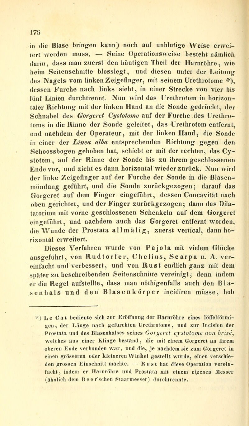 in die Blase bringen kann) noch auf unblutige Weise erwei- tert werden muss. — Seine Operationsweise besteht nämlich darin, dass man zuerst den häutigen Theil der Harnröhre, wie beim Seitenschnitte blosslegt, und diesen unter der Leitung des Nagels vom linken Zeigefinger, mit seinem Urethrotome *), dessen Furche nach links sieht, in einer Strecke von vier bis fünf Linien durchtrennt. Nun wird das Urethrotom in horizon- taler Richtung mit der linken Hand an die Sonde gedrückt, der Schnabel des Gorgeret Cystotome auf der Furche des Urethro- toms in die Rinne der Sonde geleilet, das Urethrotom entfernt, und nachdem der Operateur, mit der linken Hand, die Sonde in einer der Linea alba entsprechenden Richtung gegen den Schoossbogen gehoben hat, schiebt er mit der rechten, das Cy- stotom, auf der Rinne der Sonde bis zu ihrem geschlossenen Ende vor, und zieht es dann horizontal wieder zurück. Nun wird der linke Zeigefinger auf der Furche der Sonde in die Blasen- mündung geführt, und die Sonde zurückgezogen; darauf das Gorgeret auf dem Finger eingeführt, dessen Concavität nach oben gerichtet, und der Finger zurückgezogen; dann das Dila- tatorium mit vorne geschlossenen Schenkeln auf dem Gorgeret eingeführt, und nachdem auch das Gorgeret entfernt worden, die Wunde der Prostata allmälig, zuerst vertical, dann ho- rizontal erweitert. Dieses Verfahren Avurde von Pajola mit vielem Glücke ausgeführt, von Rudtorfer, Chelius, Scarpa u. A. ver- einfacht und verbessert, und von Rust endlich ganz mit dem später zu beschreibenden Seitenschnitfe vereinigt; denn indem er die Regel aufstellte, dass man nötigenfalls auch den B1 a- senhals und den Blasenkörper incidiren müsse, hob *) L e C a t bediente sich zur Eröffnung der Harnröhre eines lÖffelformi- gen, der Länge nach gefurchten Urethrotoms, und zur Incision der Prostata und des Blasenhalses seines Gorgeret cystotome non brise'y welches aus einer Klinge bestand, die mit einem Gorgeret au ihrem oberen Ende verbunden war, und die, je nachdem sie zum Gorgeret in einen grosseren oder kleineren Winkel gestellt wurde, einen verschie- den grossen Einschnitt machte. — Rust hat diese Operation verein- facht, indem er Harnröhre und Prostata mit einem eigenen Messer (ähnlich dem B ee r'schen Staarmesser) durchtrennte.