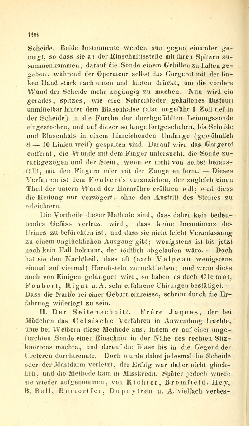 Scheide. Beide Instrumente werden nun gegen einander g'e- neigt, so dass sie an der Einschnittsstelle mit ihren Spitzen zu- sammenkommet]; darauf die Sonde einem Gehilfen zu halten ge- geben, während der Operateur selbst das Gorgeret mit der lin- ken Hand stark nach unten und hinten drückt, um die vordere Wand der Scheide mehr zugängig zu machen. Nun wird ein gerades, spitzes, wie eine Schreibfeder gehaltenes Bistouri unmittelbar hinter dem Blasenhalse (also ungefähr 1 Zoll tief in der Scheide} in die Furche der durchgefühlten Leitungssonde eingestochen, und auf dieser so lange fortgeschoben, bis Scheide und Blasenhals in einem hinreichenden Umfange (gewöhnlich 8 — 10 Linien weit) gespalten sind. Darauf wird das Gorgeret entfernt, die Wunde mit dem Finger untersucht, die Sonde zu- rückgezogen und der Stein, wenn er nicht von selbst heraus- fällt, mit den Fingern oder mit der Zange entfernt. —Dieses Verfahren ist dem Fouberfs vorzuziehen, der zugleich einen Theil der untern Wand der Harnröhre eröffnen will; weil diess die Heilung nur verzögert, ohne den Austritt des Steines zu erleichtern. Die Vortheile dieser Methode sind, dass dabei kein bedeu- tendes Gefäss verletzt wird , dass keine Incontinenz des Urin es zu befürchten ist, und dass sie nicht leicht Veranlassung zu einem unglücklichen Ausgang gibt; wenigstens ist bis jetzt noch kein Fall bekannt, der tödtlich abgelaufen wäre. —Doch hat sie den Nachtheil, dass oft (nach Velpeau wenigstens einmal auf viermal) Harnfisteln zurückbleiben; und wenn diess auch von Einigen geläuguet wird, so haben es doch Cleniot, Foubert, Rigat u.A. sehr erfahrene Chirurgen bestätiget.— Dass die Narbe bei einer Geburt einreisse, scheint durch die Er- fahrung widerlegt zu sein. H. Der Seitenschnitt. Frere Jaques, der bei Mädchen das C eisische Verfahren in Anwendung brachte, übte bei Weibern diese Methode aus, indem er auf einer unge- furchten Sonde einen Einschnitt in der Nähe des rechten Sitz- knorrens machte, und darauf die Blase bis in die Gegend der Ureteren durchtrennte. Doch wurde dabei jedesmal die Scheide oder der Mastdarm verletzt, der Erfolg war daher nicht glück- lich, und die Methode kam in Misskredit. Später jedoch wurde sie wieder aufgenommen, von Richter, Bromfield, Hey, B» Bell, Rudtorffer, Dupuytren u. A. vielfach verbes-