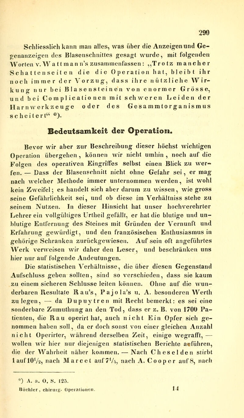 290 Schliesslich kann man alles, was über die Anzeigen und Ge- genanzeigen des Blasenschnittes gesagt wurde, mit folgenden Worten v.Watt man n's zusammenfassen: „Trotz mancher Schattenseiten die die Operation hat, bleibt ihr noch immer der Vorzug, d a s s ihre nützliche Wir- kung nur bei Blasensteinen von enormer Grösse, und bei Complicationen mit schweren Leiden der Harn Werkzeuge oder des Gesammtorganismus scheitert *)• Bedeutsamkeit der Operation. Bevor wir aber zur Beschreibung dieser höchst wichtigen Operation übergehen, können wir nicht umhin, noch auf die Folgen des operativen Eingriffes selbst einen Blick zu wer- fen. — Dass der Blasenschnitt nicht ohne Gefahr sei, er mag nach welcher Methode immer unternommen werden, ist wohl kein Zweifel; es handelt sich aber darum zu wissen, wie gross seine Gefährlichkeit sei, und ob diese im Verhältniss stehe zu seinem Nutzen. In dieser Hinsicht hat unser hochverehrter Lehrer ein vollgültiges Urtheil gefällt, er hat die blutige und un- blutige Entfernung des Steines mit Gründen der Vernunft und Erfahrung gewürdigt, und den französischen Enthusiasmus in gehörige Schranken zurückgewiesen. Aufsein oft angeführtes Werk verweisen wir daher den Leser, und beschränken uns hier nur auf folgende Andeutungen. Die statistischen Verhältnisse, die über diesen Gegenstand Aufschluss geben sollten, sind so verschieden, dass sie kaum zu einem sicheren Schlüsse leiten können. Ohne auf die wun- derbaren Resultate Rau's, Pajola's u. A. besonderen Werth zulegen, —-da Dupuytren mit Recht bemerkt: es sei eine sonderbare Zumuthung an den Tod, dass er z» B. von 1700 Pa- tienten, die Rau operirt hat, auch nicht Ein Opfer sich ge- nommen haben soll, da er doch sonst von einer gleichen Anzahl nicht Operirter, während derselben Zeit, einige wegrafft, — wollen wir hier nur diejenigen statistischen Berichte anführen, die der Wahrheit näher kommen. — Nach Cheselden stirbt lauf 1072, nach Marc et auf?1/*, nach A» Coopcr auf 8, nach *) A. a. 0. S. 125. Büchler, Chirurg- Operationen. ht