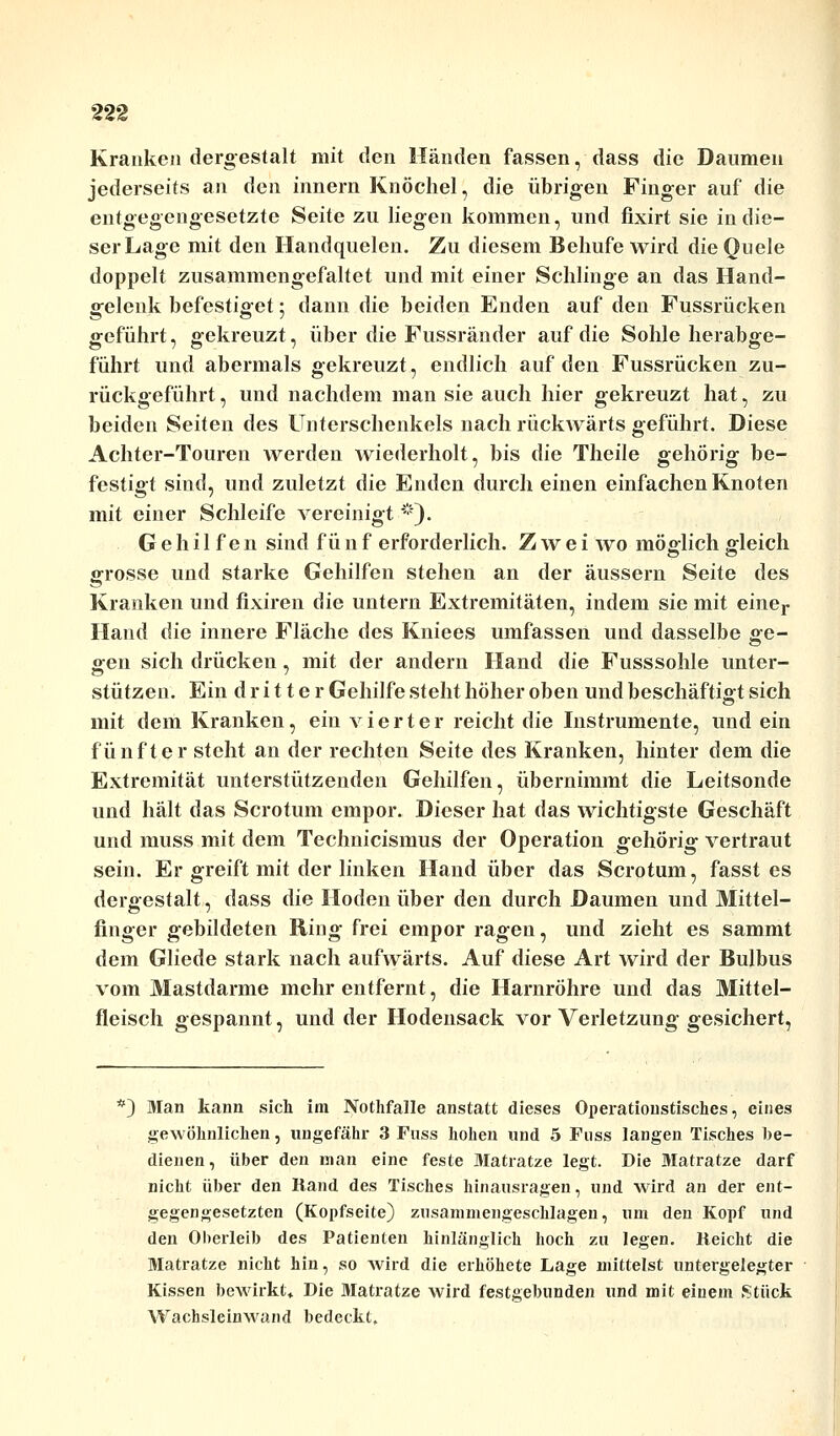 Kranken dergestalt mit den Händen fassen, dass die Daumen jederseits an den innern Knöchel, die übrigen Finger auf die entgegengesetzte Seite zu liegen kommen, und fixirt sie in die- ser Lage mit den Handquelen. Zu diesem Behufe wird die Quele doppelt zusammengefaltet und mit einer Schlinge an das Hand- gelenk befestiget; dann die beiden Enden auf den Fussrücken geführt, gekreuzt, über die Fussränder auf die Sohle herabge- führt und abermals gekreuzt, endlich auf den Fussrücken zu- rückgeführt , und nachdem man sie auch hier gekreuzt hat, zu beiden Seiten des Unterschenkels nach rückwärts geführt. Diese Achter-Touren werden wiederholt, bis ilie Theile gehörig be- festigt sind, und zuletzt die Enden durch einen einfachen Knoten mit einer Schleife vereinigt*). Gehilfen sind f ü n f erforderlich. Zwei wo möglich gleich grosse und starke Gehilfen stehen an der äussern Seite des Kranken und fixiren die untern Extremitäten, indem sie mit einer Hand die innere Fläche des Kniees umfassen und dasselbe £e- gen sich drücken, mit der andern Hand die Fusssohle unter- stützen. Ein dritter Gehilfe steht höher oben und beschäftigt sich mit dem Kranken, ein vierter reicht die Instrumente, und ein fünfter steht an der rechten Seite des Kranken, hinter dem die Extremität unterstützenden Gehilfen, übernimmt die Leitsonde und hält das Scrotum empor. Dieser hat das wichtigste Geschäft und muss mit dem Technicismus der Operation gehörig vertraut sein. Er greift mit der linken Hand über das Scrotum, fasst es dergestalt, dass die Hoden über den durch Daumen und Mittel- finger gebildeten Ring frei empor ragen, und zieht es sammt dem Gliede stark nach aufwärts. Auf diese Art wird der Bulbus vom Mastdarme mehr entfernt, die Harnröhre und das Mittel- fleisch gespannt, und der Hodensack vor Verletzung gesichert, *) Man kann sich im Nothfalle anstatt dieses Operationstisches, eines gewöhnlichen, ungefähr 3 Fuss hohen und 5 Fuss langen Tisches be- dienen, über den man eine feste Matratze legt. Die Matratze darf nicht über den Rand des Tisches hinausragen, und wird an der ent- gegengesetzten (Kopfseite) zusammengeschlagen, um den Kopf und den Oberleib des Patienten hinlänglich hoch zu legen. Reicht die Matratze nicht hin, so wird die erhöhete Lage mittelst untergelegter Kissen bewirkt* Die Matratze wird festgebunden und mit einem Stück Wachsleinwand bedeckt.