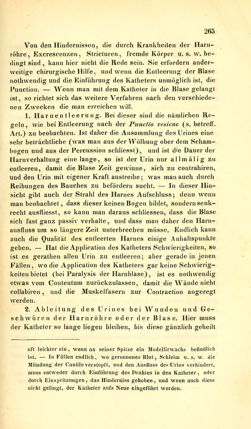 Von den Hindernissen, die durch Krankheiten der Harn- röhre, Excrescenzen, Slricturen, fremde Körper u. s. \v. be- dingt sind, kann hier nicht die Rede sein. Sie erfordern ander- O 7 weitige chirurgische Hilfe, und wenn die Entleerung der Blase nothwendig und die Einführung des Katheters unmöglich ist, die Function. — Wenn man mit dem Katheter in die Blase gelangt ist, so richtet sich das weitere Verfahren nach den verschiede- ne n Zwecken die man erreichen will. 1. Harnentleerung. Bei dieser sind die nämlichen Re- geln, wie bei Entleerung nach der Punctio vesicae (s. betreff, Art.) zu beobachten. Ist daher die Ansammlung des Uriues eine sehr beträchtliche (was man aus der Wölbung ober dem Scham- bogen und aus der Percussion schliesst), und ist d'e Dauer der Harnverhaltung eine lange, so ist der Urin nur allmälig zu entleeren, damit die Blase Zeit gewinne, sich zu contrahiren, und den Urin mit eigener Kraft austreibe; was man auch durch Reibungen des Bauches zu befördern sucht. — In dieser Hin- sicht gibt auch der Strahl des Harnes Aufschluss; denn wenn man beobachtet, dass dieser keinen Bogen bildet, sondern senk- recht ausfliesst, so kann man daraus schliessen, dass die Blase sich fast ganz passiv verhalte, und dass man daher den Harn- ausfluss um so längere Zeit unterbrechen müsse. Endlich kann auch die Qualität des entleerten Harnes einige Anhaltspunkte geben. — Hat die Application des Katheters Schwierigkeiten, so ist es gerathen allen Urin zu entleeren; aber geradein jenen Fällen, wo die Application des Katheters gar keine Schwierig- keiten bietet (bei Paralysis der Harnblase), ist es nothwendig etwas vom Contentum zurückzulassen, damit die Wände nicht collabiren, und die Muskelfasern zur Contraction angeregt werden. 2. Ableitung des Urin es bei Wunden und Ge- schwüren der Harnröhre oder der Blase. Hier muss der Katheter so lange liegen bleiben, bis diese gänzlich geheilt oft leichter ein, wenn an seiner Spitze ein Modellirwachs befindlich ist. — In Fällen endlich, wo geronnenes Blut, Schleim u. s. w. die Mündung der Caniile verstopft, und den Ausfluss des Urins verhindert, muss entweder durch Einführung des Drahtes in den Katheter, oder durch Einspritzungen, das Hinderniss gehoben, und wenn auch diess nicht gelingt, der Katheter aufs Neue eingeführt werden.