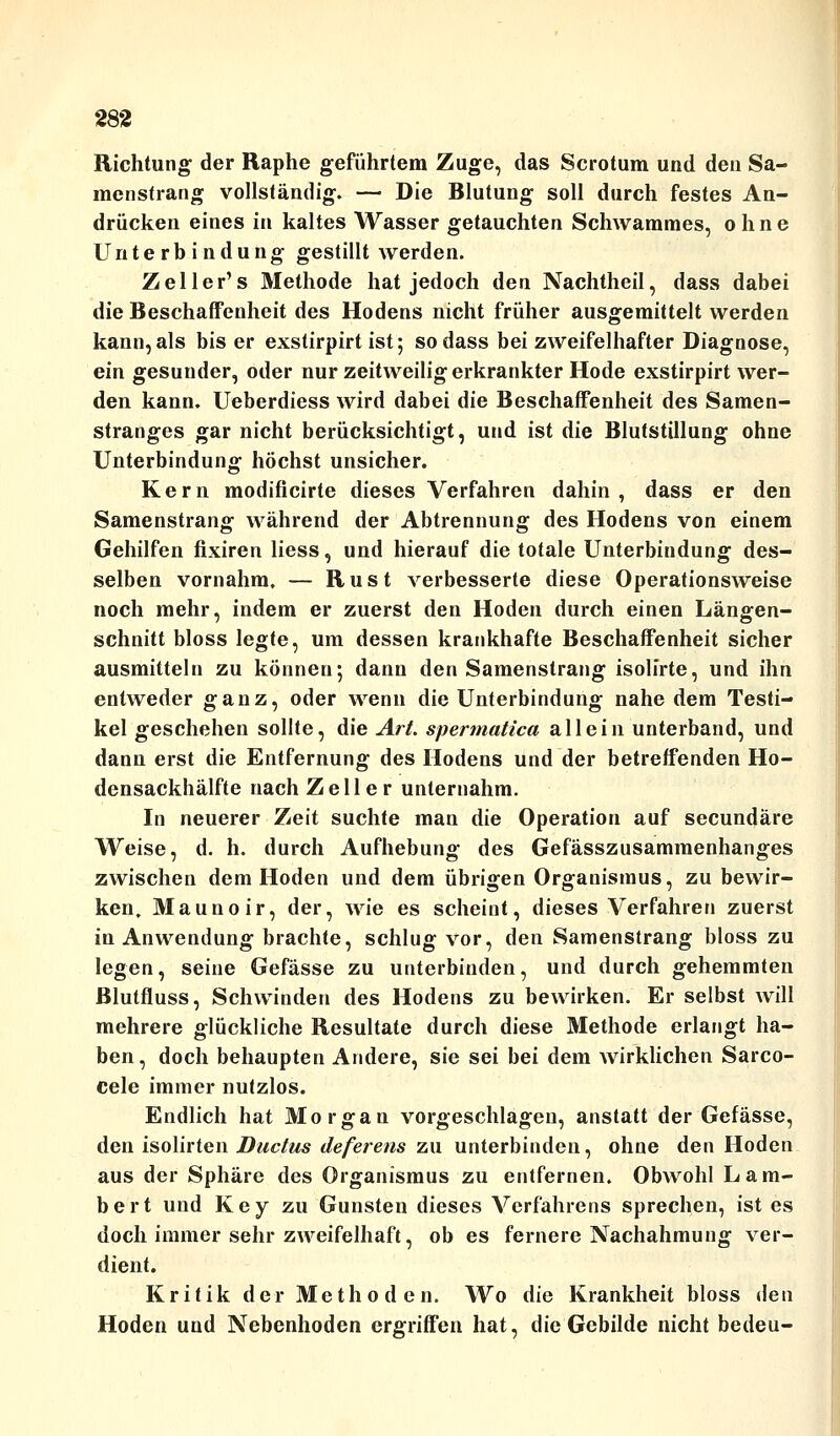 Richtung der Raphe geführtem Zuge, das Scrotum und den Sa- menstrang vollständig. — Die Blutung soll durch festes An- drücken eines in kaltes Wasser getauchten Schwammes, ohne Unterbindung gestillt werden. Zeller's Methode hat jedoch den Nachtheil, dass dabei die Beschaffenheit des Hodens nicht früher ausgemittelt werden kann,als bis er exstirpirt ist; sodass bei zweifelhafter Diagnose, ein gesunder, oder nur zeitweilig erkrankter Hode exstirpirt wer- den kann. Ueberdiess wird dabei die Beschaffenheit des Samen- stranges gar nicht berücksichtigt, und ist die Blutstillung ohne Unterbindung höchst unsicher. Kern modificirte dieses Verfahren dahin, dass er den Samenstrang während der Abtrennung des Hodens von einem Gehilfen fixiren Hess, und hierauf die totale Unterbindung des- selben vornahm, — Rust verbesserte diese Operationsweise noch mehr, indem er zuerst den Hoden durch einen Längen- schnitt bloss legte, um dessen krankhafte Beschaffenheit sicher ausmitteln zu können; dann den Samenstrang isolirte, und ihn entweder ganz, oder wenn die Unterbindung nahe dem Testi- kel geschehen sollte, die Art. spermattca allein unterband, und dann erst die Entfernung des Hodens und der betreffenden Ho- densackhälfte nach Zell e r unternahm. In neuerer Zeit suchte man die Operation auf secundäre Weise, d. h. durch Aufhebung des Gefässzusammenhanges zwischen dem Hoden und dem übrigen Organismus, zu bewir- ken, Maunoir, der, wie es scheint, dieses Verfahren zuerst in Anwendung brachte, schlug vor, den Samenstrang bloss zu legen, seine Gefässe zu unterbinden, und durch gehemmten Blutfluss, Schwinden des Hodens zu bewirken. Er selbst will mehrere glückliche Resultate durch diese Methode erlangt ha- ben, doch behaupten Andere, sie sei bei dem wirklichen Sarco- Cele immer nutzlos. Endlich hat Morgan vorgeschlagen, anstatt der Gefässe, den isolirten Ductus deferens zu unterbinden, ohne den Hoden aus der Sphäre des Organismus zu entfernen. Obwohl Lam- bert und Key zu Gunsten dieses Verfahrens sprechen, ist es doch immer sehr zweifelhaft, ob es fernere Nachahmung ver- dient. Kritik der Methoden. Wo die Krankheit bloss den Hoden und Nebenhoden ergriffen hat, die Gebilde nicht bedeu-