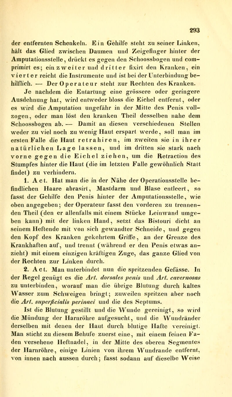 der entfernten Schenkeln. E i n Gehilfe steht zu seiner Linken, hält das Glied zwischen Daumen und Zeigefinger hinter der Amputationsstelle, drückt es gegen den Schoossbogen und com- primirt es; ein zweiter und dritter fixirt den Kranken, ein vierter reicht die Instrumente und ist bei der Unterbindung be- hilflich. ■— Der Operateur steht zur Rechten des Kranken. Je nachdem die Entartung eine grössere oder geringere Ausdehnung hat, wird entweder bloss die Eichel entfernt, oder es wird die Amputation ungefähr in der Mitte des Penis voll- zogen, oder man löst den kranken Theil desselben nahe dem O 7 Schoossbogen ab. ■— Damit an diesen verschiedenen Stellen weder zu viel noch zu wenig Haut erspart werde, soll man im ersten Falle die Haut retrahiren, im zweiten sie in ihrer natürlichen Lage lassen, und im dritten sie stark nach vorne gegen die Eichel ziehen, um die Retraction des Stumpfes hinter die Haut (die im letzten Falle gewöhnlich Statt findet) zu verhindern. 1. Act. Hat man die in der Nähe der Operationsstelle be- findlichen Haare abrasirt, Mastdarm und Blase entleert, so fasst der Gehilfe den Penis hinter der Amputationsstelle, wie oben angegeben; der Operateur fasst den vorderen zu trennen- den Theil (den er allenfalls mit einem Stücke Leinwand umge- ben kann) mit der linken Hand, setzt das Bistouri dicht an seinem Heftende mit von sich gewandter Schneide, und gegen den Kopf des Kranken gekehrtem Griffe, an der Grenze des Krankhaften auf, und trennt (während er den Penis etwas an- zieht) mit einem einzigen kräftigen Zuge, das ganze Glied von der Rechten zur Linken durch. 2. Act. Man unterbindet nun die spritzenden Gefässe. In der Regel genügt es die Art. dorsales penis und Art. cavernosas zu unterbinden, worauf man die übrige Blutung durch kaltes Wasser zum Schweigen bringt; zuweilen spritzen aber noch die Art. superficialis perinaei und die des Septums. Ist die Blutung gestillt und die Wunde gereinigt, so wird die Mündung der Harnröhre aufgesucht, und die Wuudränder derselben mit denen der Haut durch blutige Hafte vereinigt. Man sticht zu diesem Behufe zuerst eine, mit einem feinen Fa- den versehene Heftnadel, in der Mitte des oberen Segmentes der Harnröhre, einige Linien von ihrem Wundrande entfernt, von innen nach aussen durch; fasst sodann auf dieselbe Weise