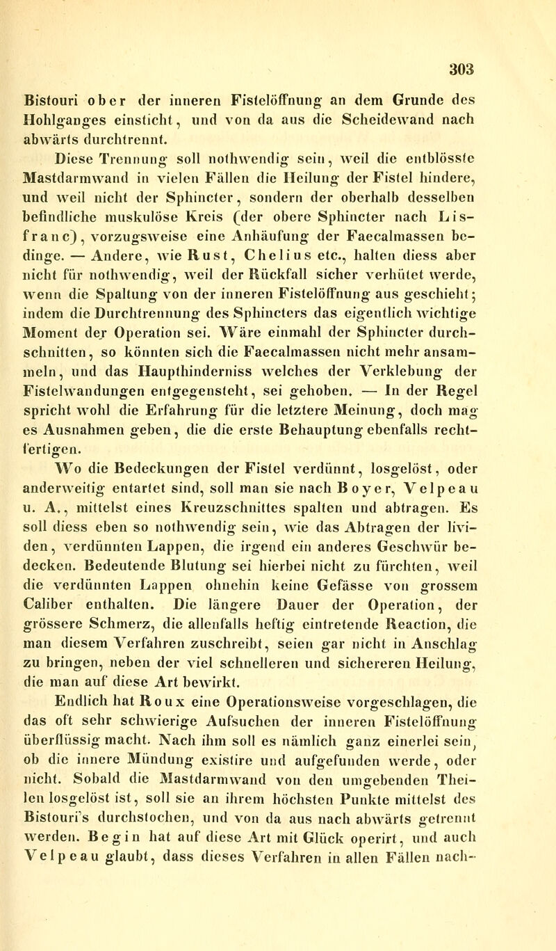 Bistouri ober der inneren Fistelöffnung an dem Grunde des Hohlganges einsticht, und von da aus die Scheidewand nach abwärts durchtrennt. Diese Trennung soll nothwendig sein, weil die entblösstc Mastdarmwand in vielen Fällen die Heilung der Fistel hindere, und weil nicht der Sphincter, sondern der oberhalb desselben befindliche muskulöse Kreis (der obere Sphincter nach Lis- franc), vorzugsweise eine Anhäufung der Faecalmassen be- dinge.— Andere, AvieRust, Cheliusetc, halten diess aber nicht für nothwendig, weil der Rückfall sicher verhütet werde, wenn die Spaltung von der inneren Fistelöffnung aus geschieht; indem die Durchtrennung des Sphinctcrs das eigentlich wichtige Moment der Operation sei. Wäre einmahl der Sphincter durch- schnitten, so könnten sich die Faecalmassen nicht mehr ansam- meln, und das Haupthinderniss welches der Verklebung der Fistelwandungen entgegensteht, sei gehoben. — In der Regel spricht wohl die Erfahrung für die letztere Meinung, doch mag es Ausnahmen geben, die die erste Behauptung ebenfalls recht- fertigen. Wo die Bedeckungen der Fistel verdünnt, losgelöst, oder anderweitig entartet sind, soll man sie nach Boyer, Velpeau u. A,, mittelst eines Kreuzschnittes spalten und abtragen. Es soll diess eben so nothwendig sein, wie das Abtragen der livi- den, verdünnten Lappen, die irgend ein anderes Geschwür be- decken. Bedeutende Blutung sei hierbei nicht zu fürchten, Aveil die verdünnten Lappen ohnehin keine Gefässe von grossem Caliber enthalten. Die längere Dauer der Operation, der grössere Schmerz, die allenfalls heftig eintretende Reaction, die man diesem Verfahren zuschreibt, seien gar nicht in Anschlag zu bringen, neben der viel schnelleren und sichereren Heilung, die man auf diese Art bewirkt. Endlich hat Roux eine Operationsweise vorgeschlagen, die das oft sehr schwierige Aufsuchen der inneren Fistelöffnung überflüssigmacht. Nach ihm soll es nämlich ganz einerlei sein, ob die innere Mündung existire und aufgefunden werde, oder nicht. Sobald die Mastdarmwand von den umgebenden Thei- len losgelöst ist, soll sie an ihrem höchsten Punkte mittelst des Bistourfs durchstochen, und von da aus nach abwärts getrennt werden. Begin hat auf diese Art mit Glück operirt, und auch Velpeau glaubt, dass dieses Verfahren in allen Fällen nach-