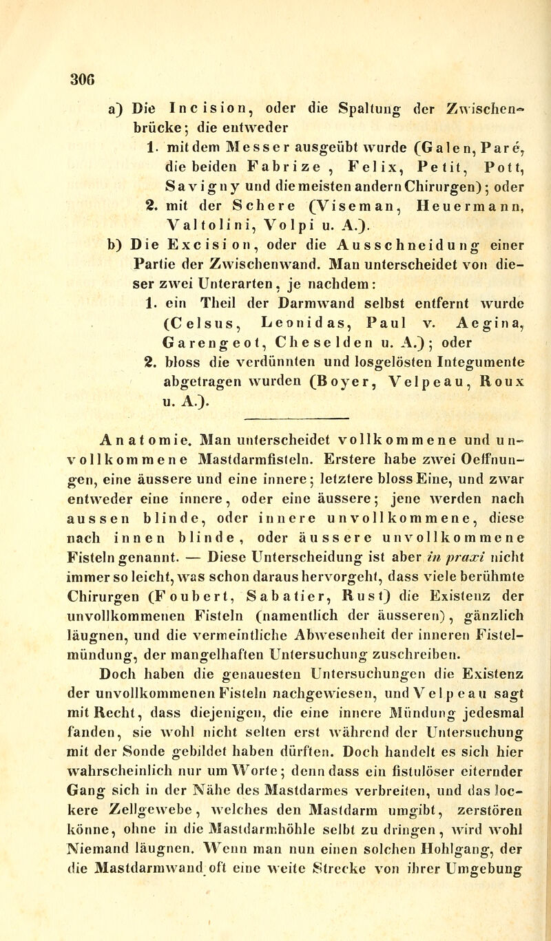 30ß a) Die Incision, oder die Spaltung der Zwischen- brücke ; die entweder 1. mildem Messer ausgeübt wurde (Galen, Pare, die beiden Fabrize, Felix, Petit, Pott, Savigny und die meisten andern Chirurgen); oder 2. mit der Schere (Viseman, Heuermann, Valtolini, Volpi u. A.). b) Die Exe ist on, oder die Ausschneidung einer Partie der Zwischenwand. Man unterscheidet von die- ser zwei Unterarten, je nachdem: 1. ein Theil der Darmwand selbst entfernt wurde (C eis us, Leonidas, Paul v. Aegina, Garengeot, Cheselden u. A.); oder 2. bloss die verdünnten und losgelösten Integumente abgetragen wurden (Boyer, Velpeau, Roux u. A.)- Anatomie. Man unterscheidet vollkommene und u n- vollkommene Mastdarmfisteln. Erstere habe zwei Oeffnun- gen, eine äussere und eine innere; letztere bloss Eine, und zwar entweder eine innere, oder eine äussere; jene werden nach aussen blinde, oder innere unvollkommene, diese nach innen blinde, oder äussere unvollkommene Fisteln genannt. — Diese Unterscheidung ist aber in praxi nicht immer so leicht, was schon daraus hervorgeht, dass viele berühmte Chirurgen (Foubert, Sabatier, Rust) die Existenz der unvollkommenen Fisteln (namentlich der äusseren), gänzlich läugnen, und die vermeintliche Abwesenheit der inneren Fistel- mündung, der mangelhaften Untersuchung zuschreiben. Doch haben die genauesten Untersuchungen die Existenz der unvollkommenen Fisteln nachgewiesen, und Velpeau sagt mit Recht, dass diejenigen, die eine innere Mündung jedesmal fanden, sie wohl nicht selten erst während der Untersuchung mit der Sonde gebildet haben dürften. Doch handelt es sich hier wahrscheinlich nur um Worte; denn dass ein fistulöser eiternder Gang sich in der Nähe des Mastdarmes verbreiten, und das loc- kere Zellgewebe, welches den Mastdarm umgibt, zerstören könne, ohne in die Mastdarmhöhle selbt zu dringen, wird wohl Niemand läugnen. Wenn man nun einen solchen Hohlgang, der die Mastdarmwand oft eine weite Strecke von ihrer Umgebung