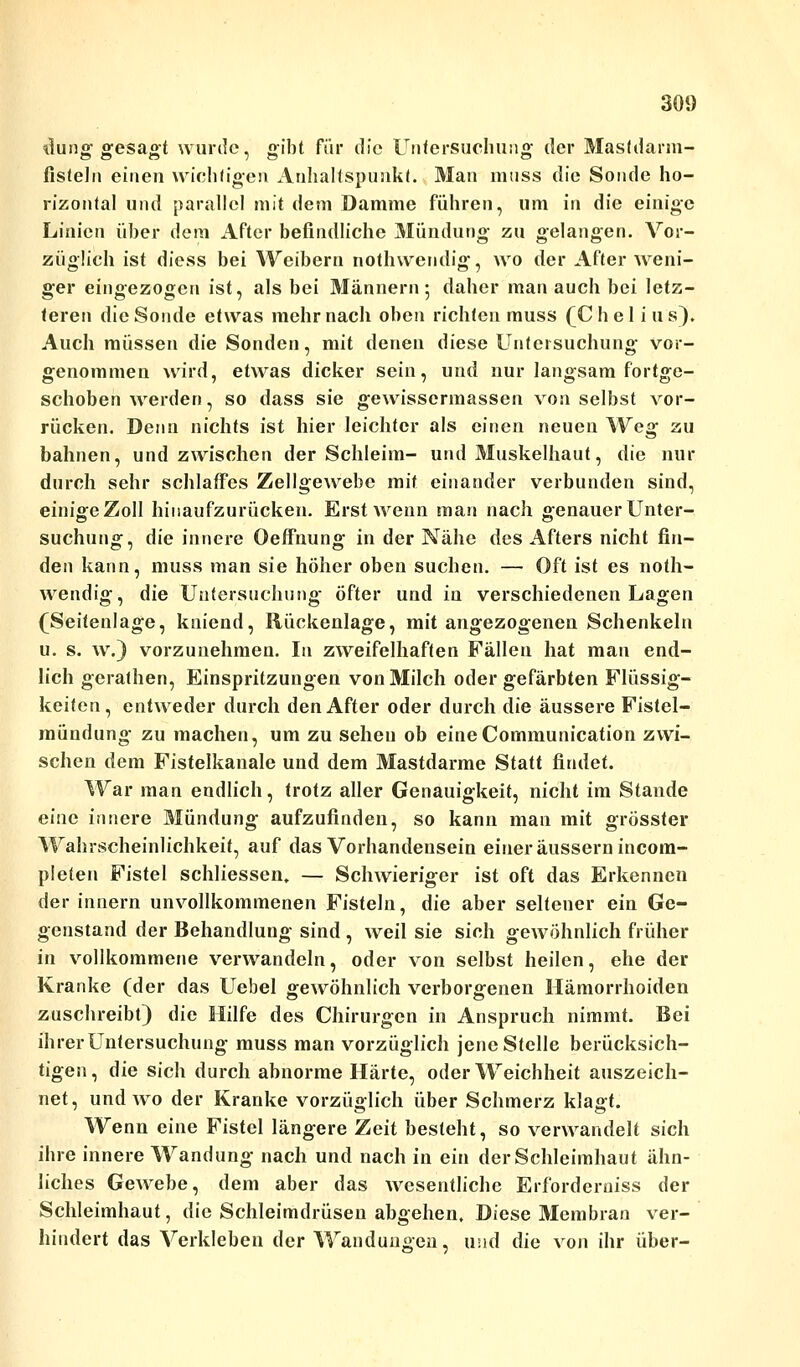 ilung gesagt wurde, gibt für die Untersuchung der Mastdarm- fisteln einen wichtigen Anhaltspunkt. Man muss die Sonde ho- rizontal und parallel mit dem Damme führen, um in die einige Linien über dem After befindliche Mündung zu gelangen. Vor- züglich ist diess bei Weibern nothwendig, wo der After weni- ger eingezogen ist, als bei Männern 5 daher man auch bei letz- teren die Sonde etwas mehr nach oben richten muss (C h e 1 i u s). Auch müssen die Sonden, mit denen diese Untersuchung vor- genommen wird, etwas dicker sein, und nur langsam fortge- schoben werden, so dass sie gewissermassen von selbst vor- rücken. Denn nichts ist hier leichter als einen neuen Weg zu bahnen, und zwischen der Schleim- und Muskelhaut, die nur durch sehr schlaffes Zellgewebe mit einander verbunden sind, einige Zoll hinaufzurücken. Erst wenn man nach genauer Unter- suchung, die innere Oeffnung in der Nähe des Afters nicht fin- den kann, muss man sie höher oben suchen. — Oft ist es noth- wendig, die Untersuchung öfter und in verschiedenen Lagen (Seitenlage, kniend, Rückenlage, mit angezogenen Schenkeln u. s. w.) vorzunehmen. In zweifelhaften Fällen hat man end- lich gerathen, Einspritzungen von Milch oder gefärbten Flüssig- keifen, entweder durch den After oder durch die äussere Fistel- mündung zu machen, um zu sehen ob eineCommunication zwi- schen dem Fistelkanale und dem Mastdarme Statt findet. War man endlich, trotz aller Genauigkeit, nicht im Stande eine innere Mündung aufzufinden, so kann man mit grösster Wahrscheinlichkeit, auf das Vorhandensein einer äussern incom- pleten Fistel schliessen, — Schwieriger ist oft das Erkennen der innern unvollkommenen Fisteln, die aber seltener ein Ge- genstand der Behandlung sind , weil sie sieh gewöhnlich früher in vollkommene verwandeln, oder von selbst heilen, ehe der Kranke (der das Uebel gewöhnlich verborgenen Hämorrhoiden zuschreibt) die Hilfe des Chirurgen in Anspruch nimmt. Bei ihrer Untersuchung muss man vorzüglich jene Stelle berücksich- tigen, die sich durch abnorme Härte, oder Weichheit auszeich- net, und wo der Kranke vorzüglich über Schmerz klagt. Wenn eine Fistel längere Zeit besteht, so verwandelt sich ihre innere Wandung nach und nach in ein der Schleimhaut ähn- liches Gewebe, dem aber das wesentliche Erforderniss der Schleimhaut, die Schleimdrüsen abgehen. Diese Membran ver- hindert das Verkleben der Wandungen, und die von ihr über-