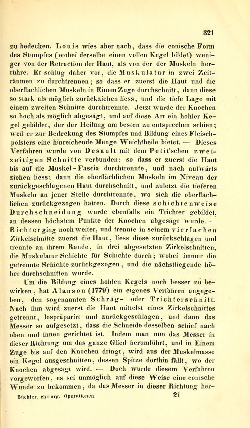 zu bedecken. Louis wies aber nach, dass die conische Form des Stumpfes (wobei derselbe einen vollen Kegel bildet) weni- ger von der Retraction der Haut, als von der der Muskeln her- rühre. Erschlug daher vor, die Muskulatur in zwei Zeit- räumen zu durchtrennen 5 so dass er zuerst die Haut und die oberflächlichen Muskeln in Einem Zuge durchschnitt, dann diese so stark als möglich zurückziehen Hess, und die tiefe Lage mit einem zweiten Schnitte durchtrennte. Jetzt Avurde der Knochen so hoch als möglich abgesägt, und auf diese Art ein hohler Ke- gel gebildet, der der Heilung am besten zu entsprechen schien; weil er zur Bedeckung des Stumpfes und Bildung eines Fleisch- polsters eine hinreichende Menge Weichtheile bietet. — Dieses Verfahren wurde von Desault mit dem Petit'schen zwei- zeitigen Schnitte verbunden: so dass er zuerst die Haut bis auf die Muskel - Fascia durchtrennte, und nach aufwärts ziehen Hess; dann die oberflächlichen Muskeln im Niveau der zurückgeschlagenen Haut durchschnitt, und zuletzt die tieferen Muskeln an jener Stelle durchtrennte, wo sich die oberfläch- lichen zurückgezogen hatten. Durch diese schichten weise Durchschneidung wurde ebenfalls ein Trichter gebildet, an dessen höchstem Punkte der Knochen abgesägt wurde. — Rieht er ging noch weiter, und trennte in seinem vierfachen Zirkelschnitte zuerst die Haut, Hess diese zurückschlagen und trennte an ihrem Rande, in drei abgesetzten Zirkelschnitten, die Muskulatur Schichte für Schichte durch; wobei immer die getrennte Schichte zurückgezogen , und die nächstliegende hö- her durchschnitten wurde. Um die Bildung eines hohlen Kegels noch besser zu be- wirken, hat Alans on (1779) ein eigenes Verfahren angege- ben, den sogenannten Schräg- oder Trichterschnitt. Nach ihm wird zuerst die Haut mittelst eines Zirkelschnittes getrennt, lospräparirt und zurückgeschlagen, und dann das Messer so aufgesetzt, dass die Schneide desselben schief nach oben und innen gerichtet ist. Indem man nun das Messer in dieser Richtung um das ganze Glied herumführt, und in Einem Zuge bis auf den Knochen dringt, wird aus der Muskelmasse ein Kegel ausgeschnitten, dessen Spitze dorthin fällt, wo der Knochen abgesägt wird. •— Doch wurde diesem A^erfahren vorgeworfen, es sei unmöglich auf diese Weise eine conische Wunde zu bekommen, da das Messer in dieser Richtung her- Büchler, chiruvg. Operationen. 21