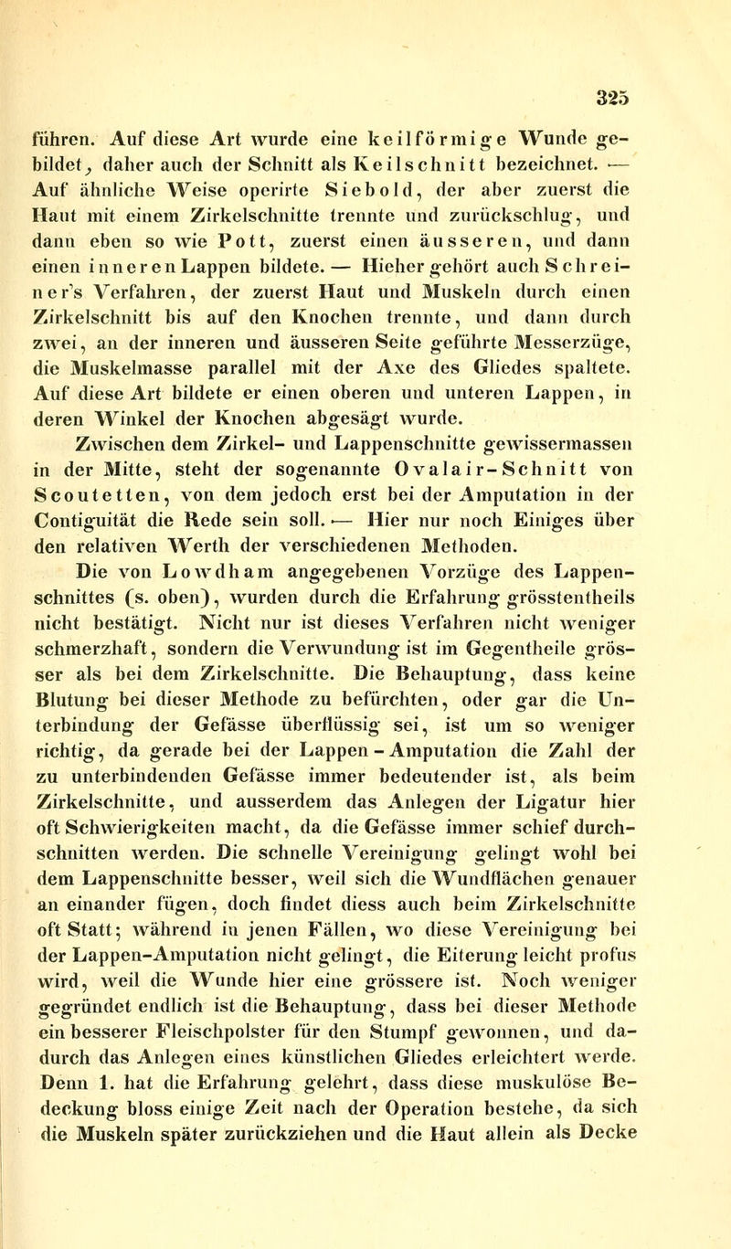 führen. Auf diese Art wurde eine keilförmige Wunde ge- bildet, daher auch der Schnitt als Keilschnitt bezeichnet. ■— Auf ähnliche Weise opcrirte Siebold, der aber zuerst die Haut mit einem Zirkelschnitte trennte und zurückschlug, und dann eben so wie Pott, zuerst einen äusseren, und dann einen inneren Lappen bildete.— Hiehergehört auch Seh rei- ne r's Verfahren, der zuerst Haut und Muskeln durch einen Zirkelschnitt bis auf den Knochen trennte, und dann durch zwei, an der inneren und äusseren Seite geführte Messerzüge, die Muskelmasse parallel mit der Axe des Gliedes spaltete. Auf diese Art bildete er einen oberen und unteren Lappen, in deren Winkel der Knochen abgesägt wurde. Zwischen dem Zirkel- und Lappenschnitte gewissermassen in der Mitte, steht der sogenannte Ovalair-Schnitt von Scoutetten, von dem jedoch erst bei der Amputation in der Contiguität die Rede sein soll. ■— Hier nur noch Einiges über den relativen Werth der verschiedenen Methoden. Die von Lowdham angegebenen Vorzüge des Lappen- schnittes (s. oben), wurden durch die Erfahrung grösstentheils nicht bestätigt. Nicht nur ist dieses Verfahren nicht weniger schmerzhaft, sondern die Verwundung ist im Gegentheile grös- ser als bei dem Zirkelschnitte. Die Behauptung, dass keine Blutung bei dieser Methode zu befürchten, oder gar die Un- terbindung der Gefässe überflüssig sei, ist um so weniger richtig, da gerade bei der Lappen - Amputation die Zahl der zu unterbindenden Gefässe immer bedeutender ist, als beim Zirkelschnitte, und ausserdem das Anlegen der Ligatur hier oft Schwierigkeiten macht, da die Gefässe immer schief durch- schnitten werden. Die schnelle Vereinigung «felinfft wohl bei dem Lappenschnitte besser, weil sich die Wundflächen genauer an einander fügen, doch findet diess auch beim Zirkelschnitte oft Statt; während in jenen Fällen, wo diese Vereinigung bei der Lappen-Amputation nicht gelingt, die Eiterung leicht profus wird, weil die Wunde hier eine grössere ist. Noch weniger gegründet endlich ist die Behauptung, dass bei dieser Methode ein besserer Fleischpolster für den Stumpf gewonnen, und da- durch das Anlegen eines künstlichen Gliedes erleichtert werde. Denn 1. hat die Erfahrung gelehrt, dass diese muskulöse Be- deckung bloss einige Zeit nach der Operation bestehe, da sich die Muskeln später zurückziehen und die Haut allein als Decke