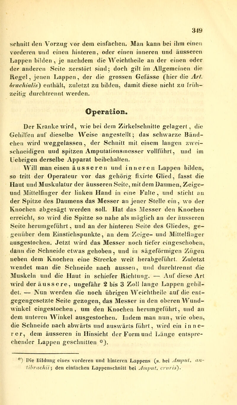 schnitt den Vorzug vor dem einfachen. Man kann bei ihm einen vorderen und einen hinteren, oder einen inneren und äusseren Lappen bilden , je nachdem die Weichtheile an der einen oder der anderen Seite zerstört sind; doch gilt im Allgemeinen die Hegel, jenen Lappen, der die grossen Gefässe (hier die Art. brachialis) enthält, zuletzt zu bilden, damit diese nicht zu früh- zeitia' durchtrennt werden. Der Kranke wird, wie bei dem Zirkelschnitte gelagert, die Gehilfen auf dieselbe Weise angestellt; das schwarze Bänd- chen wird weggelassen, der Schnitt mit einem langen zwei- schneidigen uud spitzen Amputationsinesser vollführt, und im Uebrigen derselbe Apparat beibehalten. Will man einen äusseren und inneren Lappen bilden, so tritt der Operateur vor das gehörig fixirte Glied, fasst die Haut und Muskulatur der äusseren Seite, mit dem Daumen, Zeige- und Mittelfinger der linken Hand in eine Falle , und sticht an der Spitze des Daumens das Messer an jener Stelle ein, wo der Knochen abgesägt werden soll. Hat das Messer den Knochen erreicht, so wird die Spitze so nahe als möglich an der äusseren Seite herumgeführt, und an der hinteren Seite des Gliedes, ge- genüber dem Einstichspunkte, an dem Zeige- und Mittelfinger ausgestochen. Jetzt wird das Messer noch tiefer eingeschoben, dann die Schneide etwas gehoben, und in sägeförmigen Zügen neben dem Knochen eine Strecke weit herabgeführt. Zuletzt wendet man die Schneide nach aussen, und durchtrennt die Muskeln und die Haut in schiefer Richtung. — Auf diese Art wird der äussere, ungefähr 2 bis 3 Zoll lange Lappen gebil- det. — Nun werden die noch übrigen Weichtheile auf die ent- gegengesetzte Seite gezogen, das Messer in den oberen Wund- wiukel eingestochen, um den Knochen herumgeführt, und an dem unteren Winkel ausgestochen. Indem man nun, wie oben, die Schneide nach abwärts und auswärts führt, wird ein inne- rer, dem äusseren in Hinsicht der Form und Länge entspre- chender Lappen geschnitten *). ?) Die Bildung eines vorderen und hinteren Lappens (s. bei AmpuL. an- tibrachü- den einfachen Lappcnschnitt bei Aiiipüt, cruris).