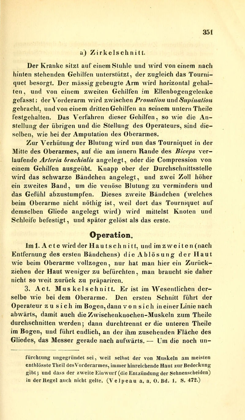 a) Zirkelschnitt. Der Kranke sitzt auf einem Stuhle und wird von einem nach hinten stehenden Gehilfen unterstützt, der zugleich das Tourni- quet besorgt. Der massig gebeugte Arm wird horizontal gehal- ten , und von einem zweiten Gehilfen im Ellenbogengelenke gefasst; der Vorderarm wird zwischen Pronation und Supination gebracht, und von einem dritten Gehilfen an seinem untern Theile festgehalten. Das Verfahren dieser Gehilfen, so wie die An- stellung der übrigen und die Stellung des Operateurs, sind die- selben, wie bei der Amputation des Oberarmes. Zur Verhütung der Blutung wird nun das Tourniquet in der Mitte des Oberarmes, auf die am innern Rande des Biceps ver- laufende Arteria brachialis angelegt, oder die Compression von einem Gehilfen ausgeübt. Knapp ober der Durchschnittsstelle wird das schwarze Bändchen angelegt, und zwei Zoll höher ein zweites Band, um die venöse Blutung zu vermindern und das Gefühl abzustumpfen. Dieses zweite Bändchen (welches beim Oberarme nicht nöthig ist, weil dort das Tourniquet auf demselben Gliede angelegt wird) wird mittelst Knoten und Schleife befestigt, und später gelöst als das erste. Operation. Im 1. Acte wird der Haut schnitt, und imz weiten(nach Entfernung des ersten Bändchens) die Ablösung der Haut wie beim Oberarme vollzogen, nur hat man hier ein Zurück- ziehen der Haut weniger zu befürchten, man braucht sie daher nicht so weit zurück zu präpariren. 3. Act. Mus kelschnitt. Er ist im Wesentlichen der- selbe wie bei dem Oberarme. Den ersten Schnitt führt der Operateur zu sich im Bogen, dann v o n s i c h in einer Linie nach abwärts, damit auch die Zwischenknochen-Muskeln zum Theile durchschnitten werden; dann durchtrennt er die unteren Theile im Bogen, und führt endlich, an der ihm zusehenden Fläche des Gliedes, das Messer gerade nach aufwärts. — Um die noch un- fürchtung ungegründet sei, weil selbst der von Muskeln am meisten entblösste Theil des Vorderarm es, immer hinreichende Haut zur Bedeckung gibt; und dass der zweite Einwurf (die Entzündung der Sehnenscheiden) in der Hegel auch nicht gelte. (Velpeau a. a, 0. Bd. U S. 472.)