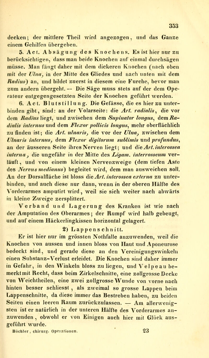 decken; der mittlere Theil wird angezogen, und das Ganze einem Gehilfen übergeben. 5. Act. Absägung des Knochens. Es ist hier nur zu berücksichtigen, dass man beide Knochen auf einmal durchsägen müsse. Man fängt daher mit dem dickeren Knochen (nach oben mit der Ulna, in der Mitte des Gliedes und nach unten mit dem Radius) an, und bildet zuerst in diesem eine Furche, bevor man zum andern übergeht. — Die Säge muss stets auf der dem Ope- rateur entgegengesetzten Seite der Knochen geführt werden. 6. Act. Blutstillung. Die Gefässe, die es hier zu unter- bindengibt, sind: an der Volarseite: die Art. radialis, die vor dem Radius liegt, und zwischen dem Supinator longus, demi?«- dialis internus und dem Flexor pollicis longus, mehr oberflächlich zu finden ist; die Art. ulnaris, die vor der Ulna, zwischen dem Ulnaris internus, dem Flexor digitorum sublimis und profundus, an der äusseren Seite ihres Nerven liegt; und die Art. interossea interna, die ungefähr in der Mitte des Ligam. interrossewn ver- läuft , und von einem kleinen Nervenzweige (dem tiefen Aste des Nervus medianus) begleitet wird, dem man ausweichen soll. An der Dorsalfläche ist bloss die Art. interossea externa zu unter- binden, und auch diese nur dann, wenn in der oberen Hälfte des Vorderarmes amputirt wird, weil sie sich weiter nach abwärts in kleine Zweige zersplittert. Verband und Lagerung des Kranken ist wie nach der Amputation des Oberarmes; der Rumpf wird halb gebeugt, und auf einem Häckerlingkissen horizontal gelagert. 2) Lappen s chnitt. Er ist hier nur im grössten Nothfalle anzuwenden, weil die Knochen von aussen und innen bloss von Haut und Aponeurose bedeckt sind, und gerade diese an den Vereinigungswinkelu einen Substanz-Verlust erleidet. Die Knochen sind daher immer in Gefahr, in den Winkeln bloss zu liegen, und Velpeau be- merktmit Recht, dass beim Zirkelschnitte, eine zollgrosseDecke von Weichtheilen, eine zwei zollgrosse Wunde von vorne nach hinten besser schliesst , als zweimal so grosse Lappen beim Lappenschnitte, da diese immer das Bestreben haben, zu beiden Seiten einen leeren Raum zurückzulassen. — Am allerwenig- sten ist er natürlich in der unteren Hälfte des Vorderarmes an- zuwenden , obwohl er von Einigen auch hier mit Glück aus- geführt wurde. Büchler, Chirurg. Operationen. 23