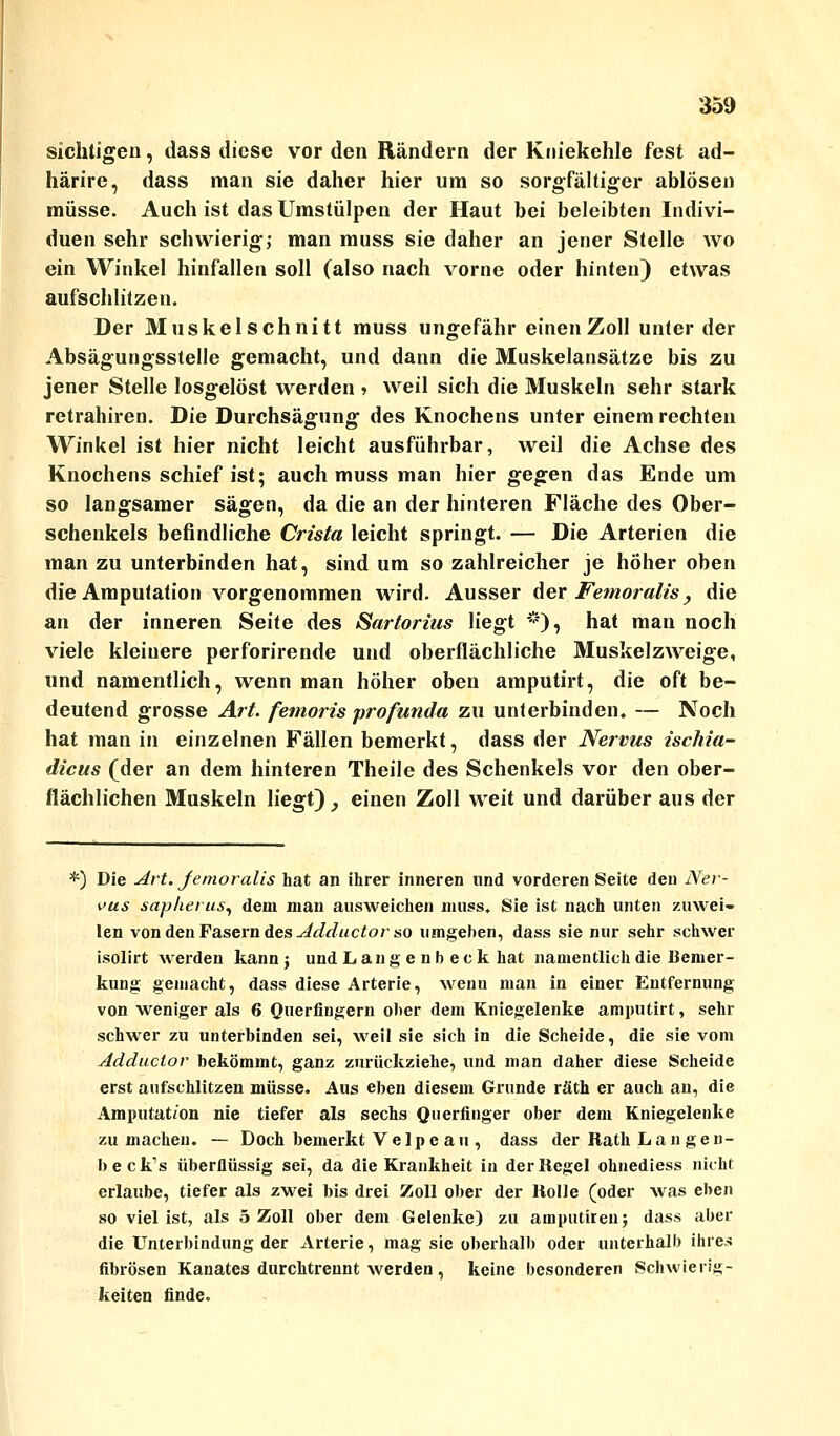 sichtigen, dass diese vor den Rändern der Kniekehle fest ad- härire, dass man sie daher hier um so sorgfältiger ablösen müsse. Auch ist das Umstülpen der Haut bei beleibten Indivi- duen sehr schwierig; man muss sie daher an jener Stelle wo ein Winkel hinfallen soll (also nach vorne oder hinten) etwas aufschlitzen. Der Muskelschnitt muss ungefähr einenZoll unter der Absägungsstelle gemacht, und dann die Muskelansätze bis zu jener Stelle losgelöst werden » weil sich die Muskeln sehr stark retrahiren. Die Durchsägung des Knochens unter einem rechten Winkel ist hier nicht leicht ausführbar, weil die Achse des Knochens schief ist; auch muss man hier gegen das Ende um so langsamer sägen, da die an der hinteren Fläche des Ober- schenkels befindliche Crista leicht springt. — Die Arterien die man zu unterbinden hat, sind um so zahlreicher je höher oben die Amputation vorgenommen wird. Ausser der Femoralis, die an der inneren Seite des Sartorius liegt *), hat man noch viele kleinere perforirende und oberflächliche Muskelzweige, und namentlich, wenn man höher oben amputirt, die oft be- deutend grosse Art. femoris profunda zu unterbinden. — Noch hat man in einzelnen Fällen bemerkt, dass der Nervus ischia- dicus (der an dem hinteren Theile des Schenkels vor den ober- flächlichen Muskeln liegt) , einen Zoll weit und darüber aus der *) Die Art. jemoralis hat an ihrer inneren und vorderen Seite den Ner- vus sapherus\ dem man ausweichen muss. Sie ist nach unten zuwei- len von den Fasern des Adductor so umgehen, dass sie nur sehr schwer isolirt werden kann; und Lang e nb eck hat namentlich die Bemer- kung gemacht, dass diese Arterie, wenu man in einer Entfernung von weniger als 6 Querfingern ober dem Kniegelenke amputirt, sehr schwer zu unterbinden sei, weil sie sich in die Scheide, die sie vom Adductor bekömmt, ganz zurückziehe, und man daher diese Scheide erst aufschlitzen müsse. Aus eben diesem Grunde räth er auch an, die Amputation nie tiefer als sechs Querfinger ober dem Kniegelenke zumachen. — Doch bemerkt V e 1 p e a u , dass der Rath Lau gen- beck's überflüssig sei, da die Krankheit in der Regel ohnediess nicht erlaube, tiefer als zwei bis drei Zoll ober der Rolle (oder was eben so viel ist, als 5 Zoll ober dem Gelenke) zu amputitenj dass aber die Unterbindung der Arterie, mag sie oberhalb oder unterhall) ihres fibrösen Kanates durchtrennt werden, keine besonderen Schwierig- keiten finde.