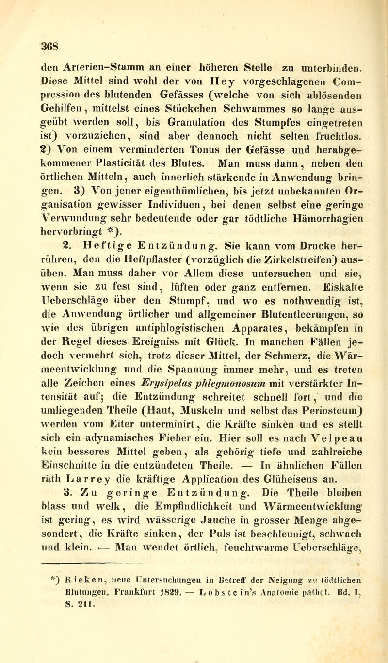 den Arterien-Stamm an einer höheren Stelle zu unterbinden. Diese Mittel sind wohl der von Hey vorgeschlagenen Com- pression des blutenden Gefässes (welche von sich ablösenden Gehilfen, mittelst eines Stückchen Schwammes so lange aus- geübt werden soll, bis Granulation des Stumpfes eingetreten ist) vorzuziehen, sind aber dennoch nicht selten fruchtlos. 2) Von einem verminderten Tonus der Gefässe und herabge- kommener Plasticität des Blutes. Man muss dann, neben den örtlichen Mitteln, auch innerlich stärkende in Anwendung brin- gen. 3) Von jener eigentümlichen, bis jetzt unbekannten Or- ganisation gewisser Individuen, bei denen selbst eine geringe Verwundung sehr bedeutende oder gar tödtliche Hämorrhagien hervorbringt *). 2. Heftige Entzündung. Sie kann vom Drucke her- rühren, den die Heftpflaster (vorzüglich die Zirkelstreifen) aus- üben. Man muss daher vor Allem diese untersuchen und sie, wenn sie zu fest sind, lüften oder ganz entfernen. Eiskalte Ueberschläge über den Stumpf, und wo es nothwendig ist, die Anwendung örtlicher und allgemeiner Blutentleerungen, so wie des übrigen antiphlogistischen Apparates, bekämpfen in der Regel dieses Ereigniss mit Glück. In manchen Fällen je- doch vermehrt sich, trotz dieser Mittel, der Schmerz, die Wär- meentwicklung und die Spannung immer mehr, und es treten alle Zeichen eines Erysipelas phlegmonosum mit verstärkter In- tensität auf; die Entzündung schreitet schnell fort, und die umliegenden Theile (Haut, Muskeln und selbst das Periosteum) werden vom Eiter unterminirt, die Kräfte sinken und es stellt sich ein adynamisches Fieber ein. Hier soll es nach Velpeau kein besseres Mittel geben, als gehörig tiefe und zahlreiche Einschnitte in die entzündeten Theile. — In ähnlichen Fällen räth Larrey die kräftige Application des Glüheisens an. 3. Zu geringe Entzündung. Die Theile bleiben blass und welk, die Empfindlichkeit und Wärmeentwicklung ist gering, es wird wässerige Jauche in grosser Menge abge- sondert , die Kräfte sinken, der Puls ist beschleunigt, schwach und klein. •— Man wendet Örtlich, feuchtwarme Ueberschläge, ?) Rieken, neue Untersuchungen in Botreff der Neigung zu (örtlichen Blutungen, Frankfurt J829, — Lobstein's Anatomie pathol. Bd. I, S. 211.