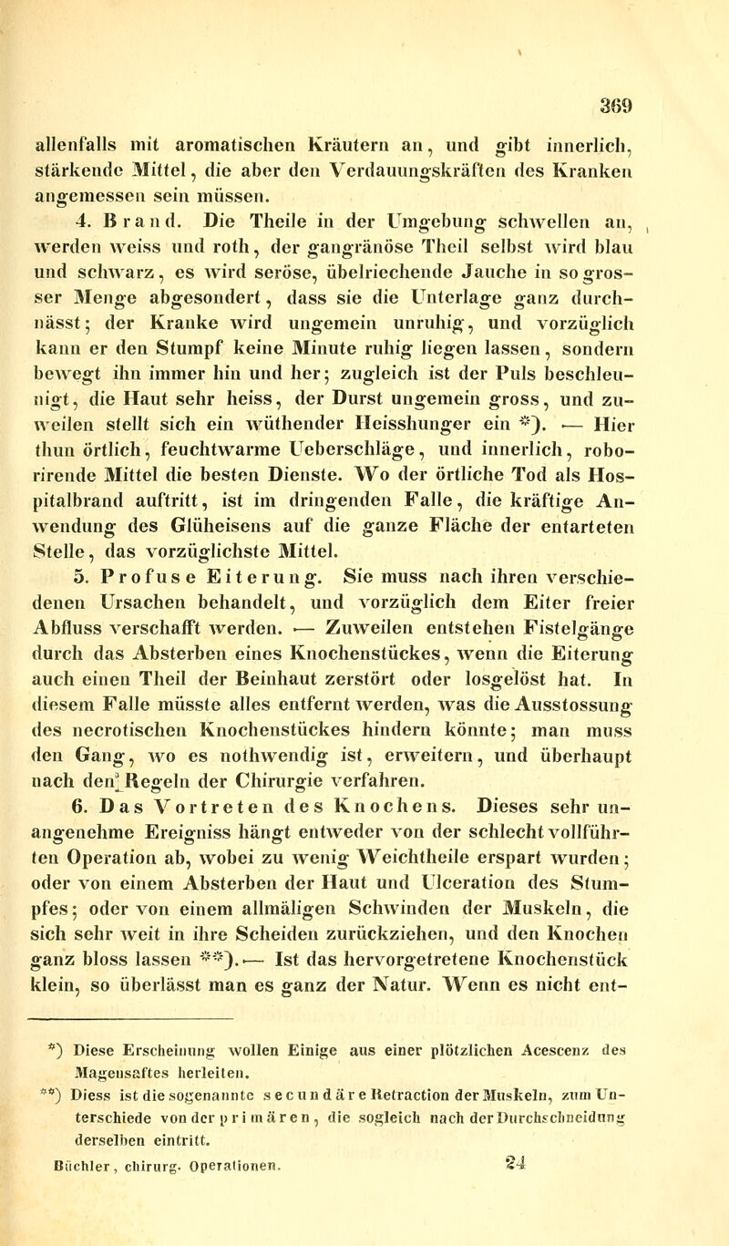 allenfalls mit aromatischen Kräutern an, und gibt innerlich, stärkende Mittel, die aber den Verdauungskräften des Kranken angemessen sein müssen. 4. Brand. Die Theile in der Umgebung schwellen an, werden weiss und roth, der gangränöse Thcil selbst Avird blau und schwarz, es wird seröse, übelriechende Jauche in so gros- ser Menge abgesondert, dass sie die Unterlage ganz durch- nässt; der Kranke wird ungemein unruhig, und vorzüglich kann er den Stumpf keine Minute ruhig liegen lassen, sondern bewegt ihn immer hin und her; zugleich ist der Puls beschleu- nigt, die Haut sehr heiss, der Durst ungemein gross, und zu- weilen stellt sich ein wüthender Heisshunger ein *). .— Hier thun örtlich, feuchtwarme Ueberschläge, und innerlich, robo- rirende Mittel die besten Dienste. Wo der örtliche Tod als Hos- pitalbrand auftritt, ist im dringenden Falle, die kräftige An- wendung des Glüheisens auf die ganze Fläche der entarteten Stelle, das vorzüglichste Mittel. 5. Profuse Eiterung. Sie muss nach ihren verschie- denen Ursachen behandelt, und vorzüglich dem Eiter freier Abfluss verschafft werden. ■— Zuweilen entstehen Fistelgänge durch das Absterben eines Knochenstückes, wenn die Eiterung auch einen Theil der Beinhaut zerstört oder losgelöst hat. In diesem Falle müsste alles entfernt werden, was die Ausstossung des necrotischen Knochenstückes hindern könnte; man muss den Gang, wo es nothwendig ist, erweitern, und überhaupt nach den' Regeln der Chirurgie verfahren. 6. Das Vortreten des Knochens. Dieses sehr un- angenehme Ereigniss hängt entweder von der schlecht vollführ- ten Operation ab, wobei zu wenig Weichtheile erspart wurden; oder von einem Absterben der Haut und Ulceration des Stum- pfes ; oder von einem allmäligen Schwinden der Muskeln, die sich sehr weit in ihre Scheiden zurückziehen, und den Knochen ganz bloss lassen **)..— Ist das hervorgetretene Knochenstück klein, so überlässt man es ganz der Natur. Wenn es nicht ent- *) Diese Erscheinung wollen Einige aus einer plötzlichen Acescenz des Magensaftes herleiten. *) Diess ist die sogenannte s ec un d äre Retraction der Muskeln, zum Un- terschiede von der pri mären , die sogleich nach der Durchschneidnng derselben eintritt. Biichler, Chirurg. Operationen. 24