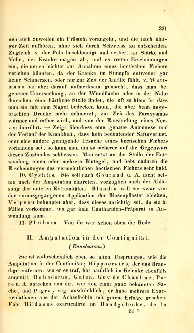 neu auch zuweilen ein Frösteln vorangeht, und die nach eini- ger Zeit aufhören, ohne sich durch Schweiss zu entscheiden. Zugleich ist der Puls beschleunigt und verliert an Stärke und Völle, der Kranke magert ab, und es treten Erscheinungen ein, die um so leichter zur Annahme eines hectischen Fiebers verleiten könnten, da der Kranke im Stumpfe entweder gar keine Schmerzen, oder nur zur Zeit der Anfälle fühlt, v. Wa 1t- mann hat aber darauf aufmerksam gemacht, dass man bei genauer Untersuchung, an der Wundfläche oder in der Nähe derselben eine härtliche Stelle findet, die oft so klein ist dass man sie mit dem Nagel bedecken kann, die aber beim ange- brachten Drucke mehr schmerzt, zur Zeit des Paroxysmus wärmer und röther wird, und von der Entzündung eines Ner- ven herrührt. —■ Zeigt überdiess eine genaue Anamnese und der Verlauf der Krankheit, dass kein bedeutender Säfteverlust, oder eine andere genügende Ursache eines hectischen Fiebers vorhanden sei, so kann man um so sicherer auf die Gegenwart dieses Zustandes schliesscn. Man setzt an der Stelle der Ent- zündung einen oder mehrere Blutegel, und hebt dadurch die Erscheinungen des vermeintlichen hectischen Fiebers sehr bald. 10. Cystitis. Sie soll nach Gouraud u. A. nicht sel- ten nach der Amputation eintreten, vorzüglich nach der Ablö- sung1 der unteren Extremitäten. Blandin will sie zwar von der vorausgegangenen Application der Blasenpflaster ableiten, Velpeau behauptet aber, dass dieses unrichtig sei, da sie in Fällen vorkomme, wo gar kein Canthariden-Präparat in An- wendung kam. 11. Plethora. Von ihr war schon oben die Rede. II. Amputation in der Contiguität. (Enucleation^) Sie ist wahrscheinlich eben so alten Ursprunges, wie die Amputation in der Continuität; H i p p o c r a t e s, der das Bran- dige entfernte, wo er es traf, hat natürlich im Gelenke ebenfalls amputirt. Heliodorus, Galen, Guy de Chauliac, Pa- re u. A. sprechen von ihr, wie von einer ganz bekannten Sa- che , und P i g r a y sagt ausdrücklich , er habe mehrere Exar- ticulationen aus der Achselhöhle mit gutem Erfolge gesehen. Fabr. Hildanus exarticulirte im Handgelenke, de la 24 »