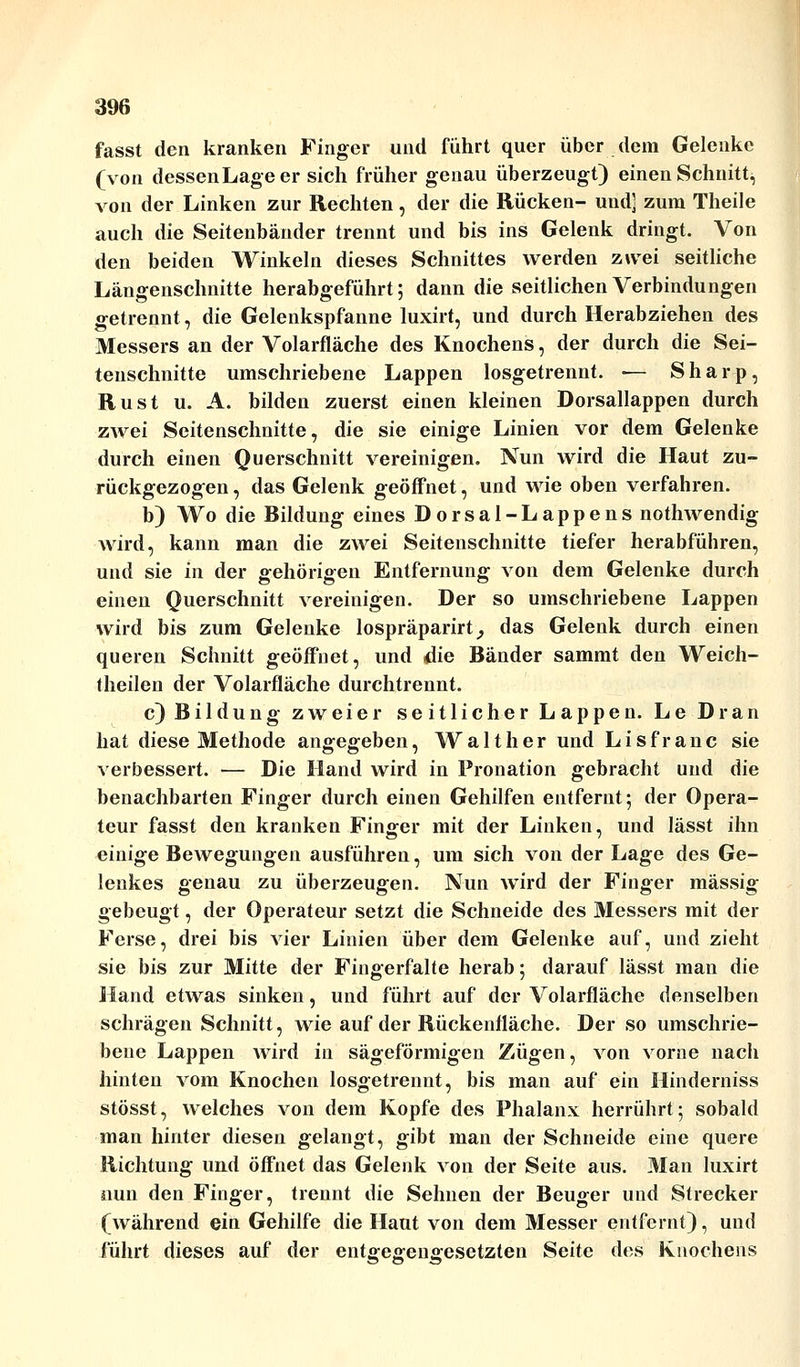 fasst den kranken Finger und führt quer über dem Gelenke (von dessen Lage er sich früher genau überzeugt) einen Schnitt, von der Linken zur Rechten, der die Rücken- und] zum Theile auch die Seitenbänder trennt und bis ins Gelenk dringt. Von den beiden Winkeln dieses Schnittes werden zwei seitliche Längenschnitte herabgeführt; dann die seitlichen Verbindungen getrennt, die Gelenkspfanne luxirt, und durch Herabziehen des Messers an der Volarfläche des Knochens, der durch die Sei- tenschnitte umschriebene Lappen losgetrennt. ■— Sharp, Rust u. A. bilden zuerst einen kleinen Dorsallappen durch zwei Seitenschnitte, die sie einige Linien vor dem Gelenke durch einen Querschnitt vereinigen. Nun wird die Haut zu- rückgezogen , das Gelenk geöffnet, und wie oben verfahren. b) Wo die Bildung eines Dorsal-Lappens nothwendig wird, kann man die zwei Seitenschnitte tiefer herabführen, und sie in der gehörigen Entfernung von dem Gelenke durch einen Querschnitt vereinigen. Der so umschriebene Lappen wird bis zum Gelenke lospräparirt, das Gelenk durch einen queren Schnitt geöffnet, und die Bänder sammt den Weich- theilen der Volarfläche durchtrennt. c) Bildung zweier seitlicher Lappen. Le Dran hat diese Methode angegeben, Walther und Lisfranc sie verbessert. — Die Hand wird in Pronation gebracht und die benachbarten Finger durch einen Gehilfen entfernt; der Opera- teur fasst den kranken Finger mit der Linken, und lässt ihn einige Bewegungen ausführen, um sich von der Lage des Ge- lenkes genau zu überzeugen. Nun wird der Finger massig gebeugt, der Operateur setzt die Schneide des Messers mit der Ferse, drei bis vier Linien über dem Gelenke auf, und zieht sie bis zur Mitte der Fingerfalte herab; darauf lässt man die Hand etwas sinken, und führt auf der Volarfläche denselben schrägen Schnitt, wie auf der Rückenfläche. Der so umschrie- bene Lappen wird in sägeförmigen Zügen, von vorne nach hinten vom Knochen losgetrennt, bis man auf ein Hinderniss stösst, welches von dem Kopfe des Phalanx herrührt; sobald man hinter diesen gelangt, gibt man der Schneide eine quere Richtung und öffnet das Gelenk von der Seite aus. Man luxirt nun den Finger, trennt die Sehnen der Beuger und Strecker (während ein Gehilfe die Haut von dem Messer entfernt), und führt dieses auf der entgegengesetzten Seite des Knochens