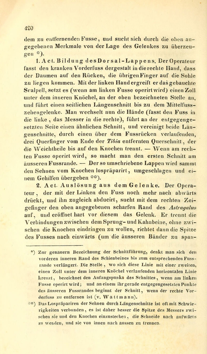 dem zu entfernende!) Fusse, und sucht sich durch die oben an» gegebenen Merkmale von der Lage des Gelenkes zu überzeu- gen *). 1. A c t. Bildung desDorsal-Lappens, Der Operateur fasst den kranken Vorderfuss dergestalt in die rechte Hand, dass der Daumen auf den Rücken, die übrigenFinger auf die Sohle zu liegen kommen. Mit der linken Hand ergreift er das gebauchte Scalpell, setzt es (wenn am linken Fusse operirtwird) einen Zoll unter dem inneren Knöchel, an der oben bezeichneten Stelle an, und führt einen seitlichen Längenschnitt bis zu dem Mitfelfuss- zehengelenke. Man wechselt nun die Hände (fasst den Fuss in die linke , das Messer in die rechte), führt an der entgegenge- setzten Seite einen ähnlichen Schnitt, und vereinigt beide Län- genschnitte, durch einen über dem Fussrücken verlaufenden, drei Ouerfinger vom Ende der Tibia entfernten Querschnitt, der die Weichtheile bis auf den Knochen trennt. — Wenn am rech- ten Fusse operirt wird, so macht man den ersten Schnitt am äusseren Fussrande. — Der so umschriebene Lappen wird sammt den Sehnen vom Knochen lospräparirt, umgeschlagen und ei- nem Gehilfen übergeben **)• 2. Act. Auslösung aus dem Gelenke. Der Opera- teur , der mit der Linken den Fuss noch mehr nach abwärts drückt, und ihn zugleich abducirt, sucht mit dem rechten Zei- gefinger den oben angegebenen scharfen Rand des Astragalu» auf, und eröffnet hart vor diesem das Gelenk. Er trennt die Verbindungen zwischen dem Sprung-und Kahnbeine, ohne zwi- schen die Knochen eindringen zu wollen, richtet dann die Spitze des Fusses nach einwärts (um die äusseren Bänder zu span- *) Zur genauem Bezeichnung der Schnittführung, denkt man sich den vorderen inneren Rand des Schienbeines bis zum entsprechenden Fuss- rande verlängert. Die Stelle , wo sich diese Linie mit einer zweiten, einen Zoll unter dem inneren Knöchel verlaufenden horizontalen Linie kreuzt, bezeichnet den Anfangspunkt des Schnittes, wenn am linken Fusse operirtwird; und an einem ihr gerade entgegengesetzten Punkte des äusseren Fussrandes beginnt der Schnitt, wenn der rechte Vor- derfuss zu entfernen ist (v, Watt mann). **) Das Lospräpariren der Sehnen durch Längenschnitte ist oft mit Schwie- rigkeiten verbunden, es ist daher besser die Spitze des Messers zwi- schen sie und den Knochen einzustechen , die Schneide nach aufwärts zu wenden, und sie von innen nach aussen zu trennen.