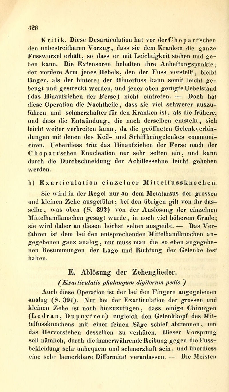 Kritik. Diese Desarticulation hat vor der C h o p a r t'schen den unbestreitbaren Vorzug, dass sie dem Kranken die ganze Fusswurzel erhält, so dass er mit Leichtigkeit stehen und ge- hen kann. Die Extensoren behalten ihre Anheftungspunkte; der vordere Arm jenes Hebels, den der Fuss vorstellt, bleibt länger, als der hintere; der Hinterfuss kann somit leicht ge- beugt und gestreckt werden, und jener oben gerügte Uebelstand (das Hinaufziehen der Ferse) nicht eintreten. ■— Doch hat diese Operation die Nachtheile, dass sie viel schwerer auszu- führen und schmerzhafter für den Kranken ist, als die frühere, und dass die Entzündung, die nach derselben entsteht, sich leicht weiter verbreiten kann, da die geöffneten Gelenkverbin- dungen mit denen des Keil- und Schiffbeingelenkes communi- ciren. Ueberdiess tritt das Hinaufziehen der Ferse nach der Choparfschen Enucleation nur sehr selten ein, und kann durch die Durchschneidung der Achillessehne leicht gehoben werden. b) Exarticulation einzelner Mittelfussknochen. Sie wird in der Regel nur an dem Metatarsus der grossen und kleinen Zehe ausgeführt; bei den übrigen gilt von ihr das- selbe, was oben (S. 392) von der Auslösung der einzelnen Mittelhandknochen gesagt wurde, in noch viel höherem Grade; sie wird daher an diesen höchst selten ausgeübt. ■— Das Ver- fahren ist dem bei den entsprechenden Mittelhandknochen an- gegebenen ganz analog, nur muss man die so eben angegebe- nen Bestimmungen der Lage und Richtung der Gelenke fest halten. E. Ablösung der Zehenglieder. QExarticalatio phalangum digitorum pedis.J Auch diese Operation ist der bei den Fingern angegebenen analog (S. 394). Nur bei der Exarticulation der grossen und kleinen Zehe ist noch hinzuzufügen, dass einige Chirurgen (Ledran, Dupuytren) zugleich den Gelenkkopf des Mit- telfussknochens mit einer feinen Säge schief abtrennen, um das Hervorstehen desselben zu verhüten. Dieser Vorsprung soll nämlich, durch die immerwährende Reibung gegen die Fuss- bekleidung sehr unbequem und schmerzhaft sein, und überdiess eine sehr bemerkbare Difformität veranlassen. ■— Die Meisten