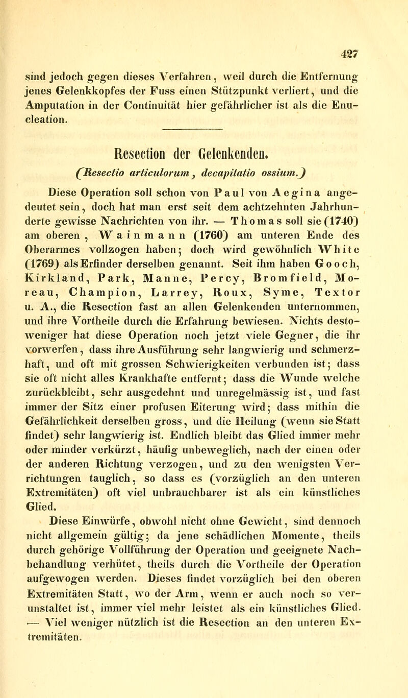 sind jedoch gegen dieses Verfahren, weil durch die Entfernung jenes Geleukkopfes der Fuss einen Stützpunkt verliert, und die Amputation in der Continuität hier gefährlicher ist als die Enu- cleation. Resection der Gelenkenden. (Resectio articulorum 3 decapitatio ossium.J Diese Operation soll schon von Paul von Aegina ange- deutet sein, doch hat man erst seit dem achtzehnten Jahrhun- derte gewisse Nachrichten von ihr. — Thomas soll sie (1740) am oberen , W a i n m a n n (1760) am unteren Ende des Oberarmes vollzogen haben5 doch wird gewöhnlich White (1769) als Erfinder derselben genannt. Seit ihm haben Gooch, Kirkland, Park, Manne, Percy, Bromfield, Mo- reau, Champion, Larrey, Roux, Syme, Textor u. A., die Resection fast an allen Gelenkenden unternommen, und ihre Vortheile durch die Erfahrung bewiesen. Nichts desto- weniger hat diese Operation noch jetzt viele Gegner, die ihr vorwerfen, dass ihre Ausführung sehr langwierig und schmerz- haft, und oft mit grossen Schwierigkeiten verbunden ist; dass sie oft nicht alles Krankhafte entfernt; dass die Wunde welche zurückbleibt, sehr ausgedehnt und unregelmässig ist, und fast immer der Sitz einer profusen Eiterung Avird; dass mithin die Gefährlichkeit derselben gross, und die Heilung (wenn sie Statt findet) sehr langwierig ist. Endlich bleibt das Glied immer mehr oder minder verkürzt, häufig unbeweglich, nach der einen oder der anderen Richtung verzogen, und zu den wenigsten Ver- richtungen tauglich, so dass es (vorzüglich an den unteren Extremitäten) oft viel unbrauchbarer ist als ein künstliches Glied. Diese Einwürfe, obwohl nicht ohne Gewicht, sind dennoch nicht allgemein gültig; da jene schädlichen Momente, theils durch gehörige Vollführung der Operation und geeignete Nach- behandlung verhütet, theils durch die Vortheile der Operation aufgewogen werden. Dieses findet vorzüglich bei den oberen Extremitäten Statt, wo der Arm, wenn er auch noch so ver- unstaltet ist, immer viel mehr leistet als ein künstliches Glied. ■— Viel weniger nützlich ist die Resection an den unteren Ex- tremitäten.