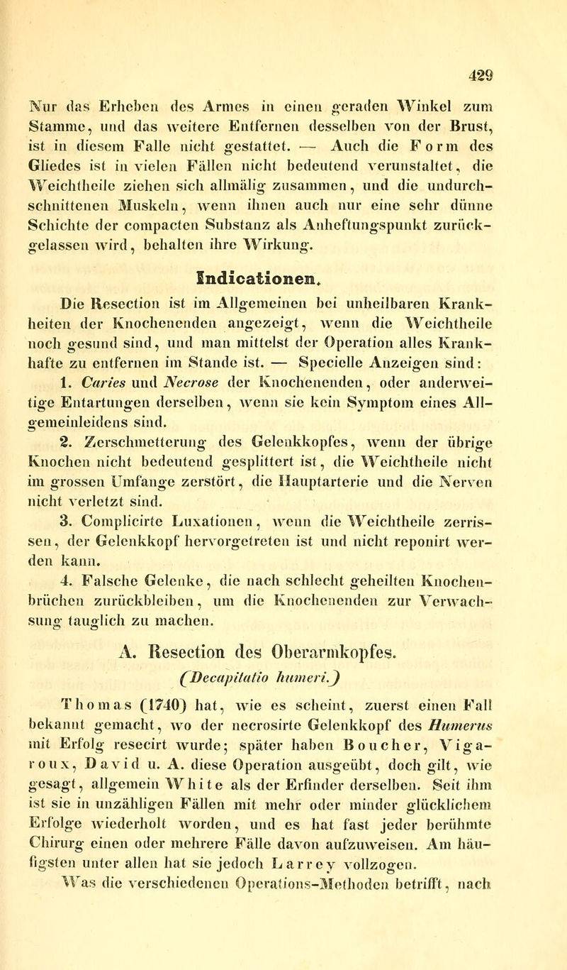 Nur das Erheben des Armes in einen geraden Winkel zum Stamme, und das weitere Entfernen desselben von der Brust, ist in diesem Falle nicht gestattet. — Auch die Form des Gliedes ist in vielen Fällen nicht bedeutend verunstaltet, die Weichtheilc ziehen sich allmälig zusammen, und die undurch- schnittenen Muskeln, wenn ihnen auch nur eine sehr dünne Schichte der compacten Substanz als Anheftungspunkt zurück- gelassen wird, behalten ihre Wirkung. Sndicationen* Die Rescction ist im Allgemeinen bei unheilbaren Krank- heiten der Knochenenden angezeigt, wenn die Weichtheile noch gesund sind, und man mittelst der Operation alles Krank- hafte zu entfernen im Stande ist. — Specielle Anzeigen sind: 1. Caries und Necrose der Knochenenden, oder anderwei- tige Entartungen derselben, wenn sie kein Symptom eines All- gemeinleidens sind. 2. Zerschmetterung des Gelenkkopfes, wenn der übrige Knochen nicht bedeutend gesplittert ist, die Weichtheile nicht im grossen Umfange zerstört, die Ilauptarterie und die Nerven nicht verletzt sind. 3. Complicirte Luxationen, wenn die Weichtheile zerris- sen, der Gelenkkopf hervorgetreten ist und nicht reponirt wer- den kann. 4. Falsche Gelenke, die nach schlecht geheilten Knochen- brüchen zurückbleiben, um die Knochenenden zur Verwach- suno- tauglich zu machen. ö CT A. Resection des Oberarmkopfes. (^Decapitatlo UameriS) Thomas (1740) hat, wie es scheint, zuerst einen Fall bekannt gemacht, wo der necrosirte Gelenkkopf des Humerus mit Erfolg resecirt wurde• später haben Boucher, Viga- roux, David u. A. diese Operation ausgeübt, doch gilt, wie gesagt, allgemein White als der Erfinder derselben. Seit ihm ist sie in unzähligen Fällen mit mehr oder minder glücklichem Erfolge wiederholt worden, und es hat fast jeder berühmte Chirurg einen oder mehrere Fälle davon aufzuweisen. Am häu- figsten unter allen hat sie jedoch Larrey vollzogen. Was die verschiedenen Operations-Methoden betrifft, nach