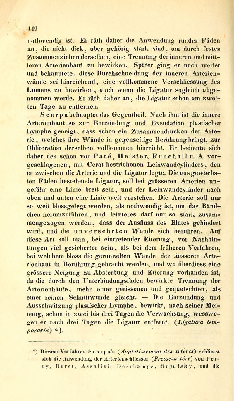 410 nothwendig ist. Er räth daher die Anwendung runder Fäden an, die nicht dick, aber gehörig stark sind, um durch festes Zusammenziehen derselben, eine Trennung der inneren und mitt- leren Arterienhaut zu bewirken. Später ging er noch weiter und behauptete, diese Durchschneidung der inneren Arterien- wände sei hinreichend, eine vollkommene Verschliessung des Lumens zu bewirken, auch wenn die Ligatur sogleich abge- nommen werde. Er räth daher an, die Ligatur schon am zwei- ten Tage zu entfernen. Scarpabehauptet das Gegentheil. Nach ihm ist die innere Arterienhaut so zur Entzündung und Exsudation plastischer Lymphe geneigt, dass schon ein Zusammendrücken der Arte- rie , welches ihre Wände in gegenseitige Berührung bringt, zur Obliteration derselben vollkommen hinreicht. Er bediente sich daher des schon von Pare, Heister, Funchallu. A. vor- geschlagenen, mit Cerat bestrichenen Leinwandcylinders, den er zwischen die Arterie und die Ligatur legte. Die aus gewachs- ten Fäden bestehende Ligatur, soll bei grösseren Arterien un- gefähr eine Linie breit sein, und der Leinwandcylinder nach oben und unten eine Linie weit vorstehen. Die Arterie soll nur so weit blossgelegt werden, als nothwendig ist, um das Bänd- chen herumzuführen 5 und letzteres darf nur so stark zusam- mengezogen werden, dass der Ausfluss des Blutes gehindert wird, und die unversehrten Wände sich berühren. Auf diese Art soll man, bei eintretender Eiterung, vor Nachblu- tungen viel gesicherter sein, als bei dem früheren Verfahren, bei welchem bloss die gerunzelten Wände der äusseren Arte- rienhaut in Berührung gebracht werden, und wo überdiess eine grössere Neigung zu Absterbung und Eiterung vorhanden ist, da die durch den Unterbindungsfaden bewirkte Trennung der Arterienhäute, mehr einer gerissenen und gequetschten, als einer reinen Schnittwunde gleicht. — Die Entzündung und Ausschwitzung plastischer Lymphe, bewirkt, nach seiner Mei- nung, schon in zwei bis drei Tagen die Verwachsung, wesswe- gen er nach drei Tagen die Ligatur entfernt. (Ligatura tem- porär ia) *). *) Diesem Verfahren Scarpa's {^Applatissement des arteres) sehliesst sich die Anwendung der Arterienschliesser (Presse-artere) von Per- cy, Duret, Assali ni, Deschamps, Hujalsky, und die