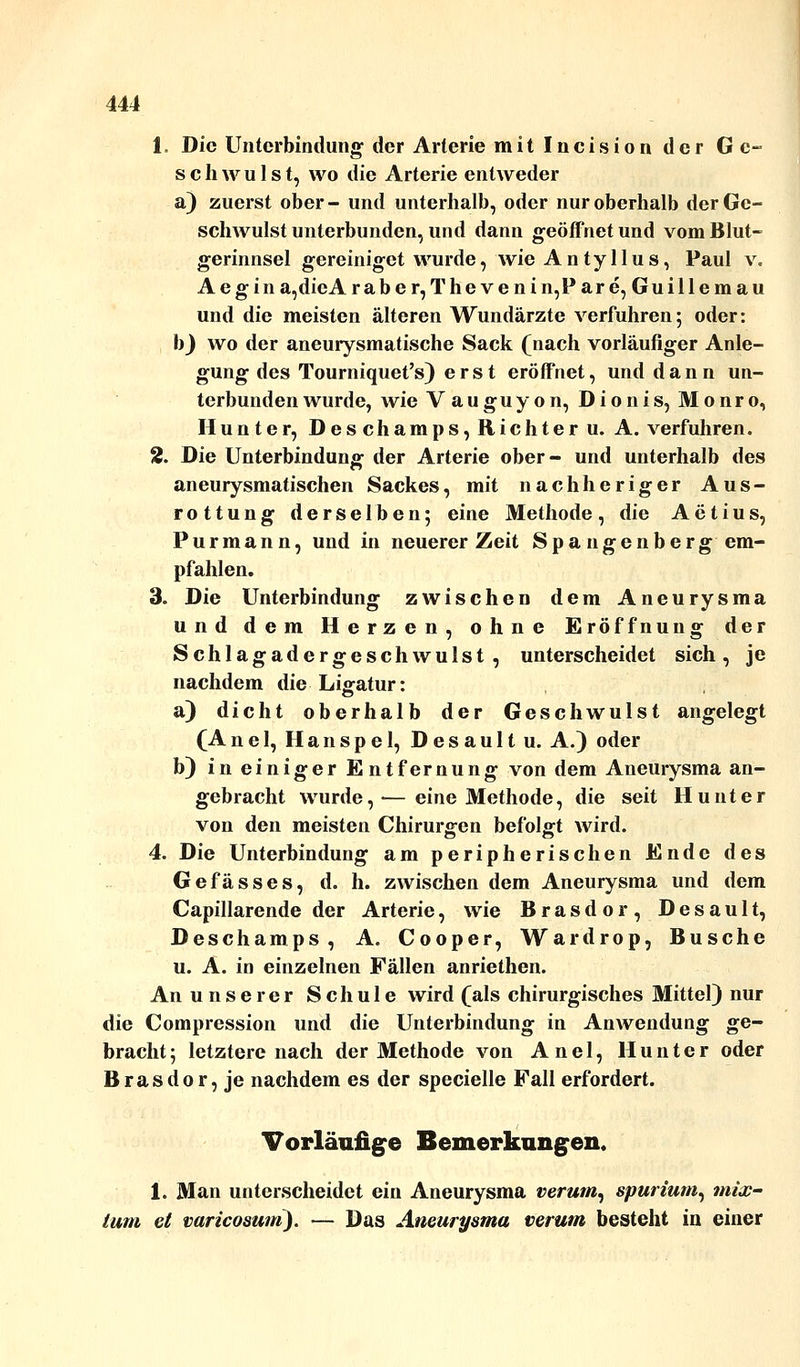 1. Die Unterbindung der Arterie mitlncision der Ge- schwulst, wo die Arterie entweder a) zuerst ober- und unterhalb, oder nur oberhalb der Ge- schwulst unterbunden, und dann geöffnet und vom Blut- gerinnsel gereiniget wurde, wie A n ty 11 u s, Paul v. Aegina,dieA raber,Thevenin,Pare, Guillemau und die meisten älteren Wundärzte verfuhren; oder: b) wo der aneuiysmatische Sack (nach vorläufiger Anle- gung des Tourniquet's) erst eröffnet, und dann un- terbunden wurde, wie V auguy on, Dionis, Monro, Hunter, Deschamps, Richter u. A. verfuhren. 2. Die Unterbindung der Arterie ober- und unterhalb des aneurysmatischen Sackes, mit nach heriger Aus- rottung derselben; eine Methode , die Ae tius, Pur mann, und in neuerer Zeit Spa ngenberg em- pfahlen. 3. Die Unterbindung zwischen dem Aneurysma und dem Herzen, ohne Eröffnung der Schlagadergeschwulst, unterscheidet sich, je nachdem die Ligatur: a) dicht oberhalb der Geschwulst angelegt (Anel, Hanspei, Desaultu. A.) oder b) in einiger Entfernung von dem Aneurysma an- gebracht wurde,— eine Methode, die seit Hunt er von den meisten Chirurgen befolgt wird. 4. Die Unterbindung am peripherischen Ende des Gefässes, d. h. zwischen dem Aneurysma und dem Capillarende der Arterie, wie Brasdor, Desault, Deschamps, A. Cooper, Wardrop, Busche u. A. in einzelnen Fällen anriethen. An unserer Schule wird (als chirurgisches Mittel) nur die Compression und die Unterbindung in Anwendung ge- bracht ; letztere nach der Methode von Anel, Hunter oder Brasdor, je nachdem es der specielle Fall erfordert. Vorläufige Bemerkungen. 1. Man unterscheidet ein Aneurysma verum, spurium, mix- tum et varicosum). — Das Aneurysma verum besteht in einer