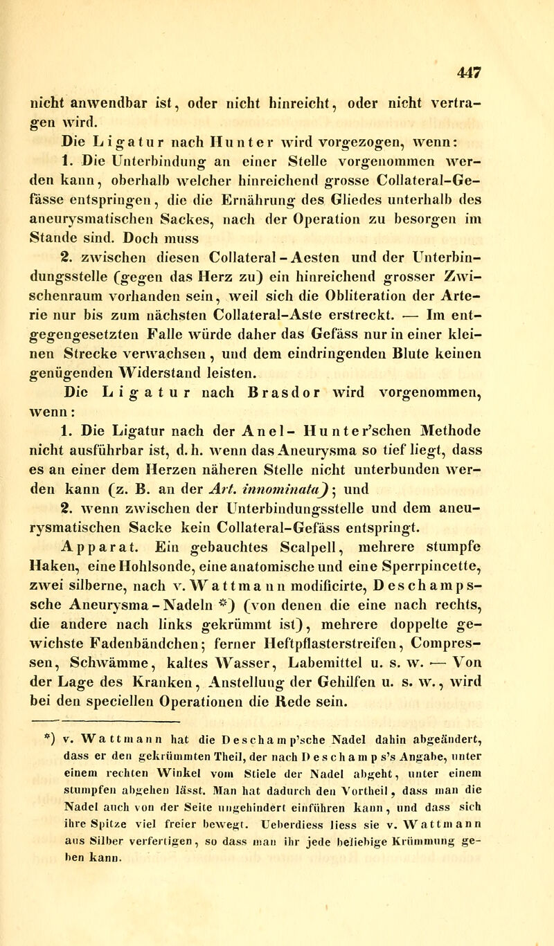 nicht anwendbar ist, oder nicht hinreicht, oder nicht vertra- gen wird. Die Ligatur nach Hunter wird vorgezogen, wenn: 1. Die Unterbindung an einer Stelle vorgenommen wer- den kann, oberhalb welcher hinreichend grosse Collateral-Ge- fässe entspringen, die die Ernährung des Gliedes unterhalb des aneurysmatischen Sackes, nach der Operation zu besorgen im Stande sind. Doch muss 2. zwischen diesen Collateral - Aesten und der Unterbin- dungsstelle (gegen das Herz zu) ein hinreichend grosser Zwi- schenraum vorhanden sein, weil sich die Obliteration der Arte- rie nur bis zum nächsten Collateral-Aste erstreckt. — Im ent- gegengesetzten Falle würde daher das Gefäss nur in einer klei- nen Strecke verwachsen , und dem eindringenden Blute keinen genügenden Widerstand leisten. Die Ligatur nach Brasdor wird vorgenommen, wenn: 1. Die Ligatur nach der Anel- Hunter'schen Methode nicht ausführbar ist, d. h. wenn das Aneurysma so tief liegt, dass es an einer dem Herzen näheren Stelle nicht unterbunden wer- den kann (z. B. an der Art. innominataj; und 2. wenn zwischen der Unterbindungsstelle und dem aneu- rysmatischen Sacke kein Collateral-Gefäss entspringt. Apparat. Ein gebauchtes Scalpell, mehrere stumpfe Haken, eine Hohlsonde, eine anatomische und eine Sperrpincette, zwei silberne, nach v.Wattmann modificirte, Deschamps- sche Aneurysma - Nadeln *) (von denen die eine nach rechts, die andere nach links gekrümmt ist), mehrere doppelte ge- wichste Fadenbändchen; ferner Heftpflasterstreifen, Compres- sen, Schwämme, kaltes Wasser, Labemittel u. s. w. •— Von der Lage des Kranken, Anstellung der Gehilfen u. s. w., wird bei den speciellen Operationen die Rede sein. *) v. Watt mann hat die D escha m p'sche Nadel dahin abgeändert, dass er den gekrümmten Theil, der nach I) e s c h a m p s's Angabe, unter einem rechten Winkel vom Stiele der Nadel abgeht, unter einem stumpfen absehen lässt. Man hat dadurch den Vortheil, dass man die Nadel auch von der Seite ungehindert einführen kann, und dass sich ihre Spitze viel freier bewegt. Ueberdiess liess sie v. Wattmann aus Silber verfertigen, so dass man ihr jede beliebige Krümmung ge- ben kann.