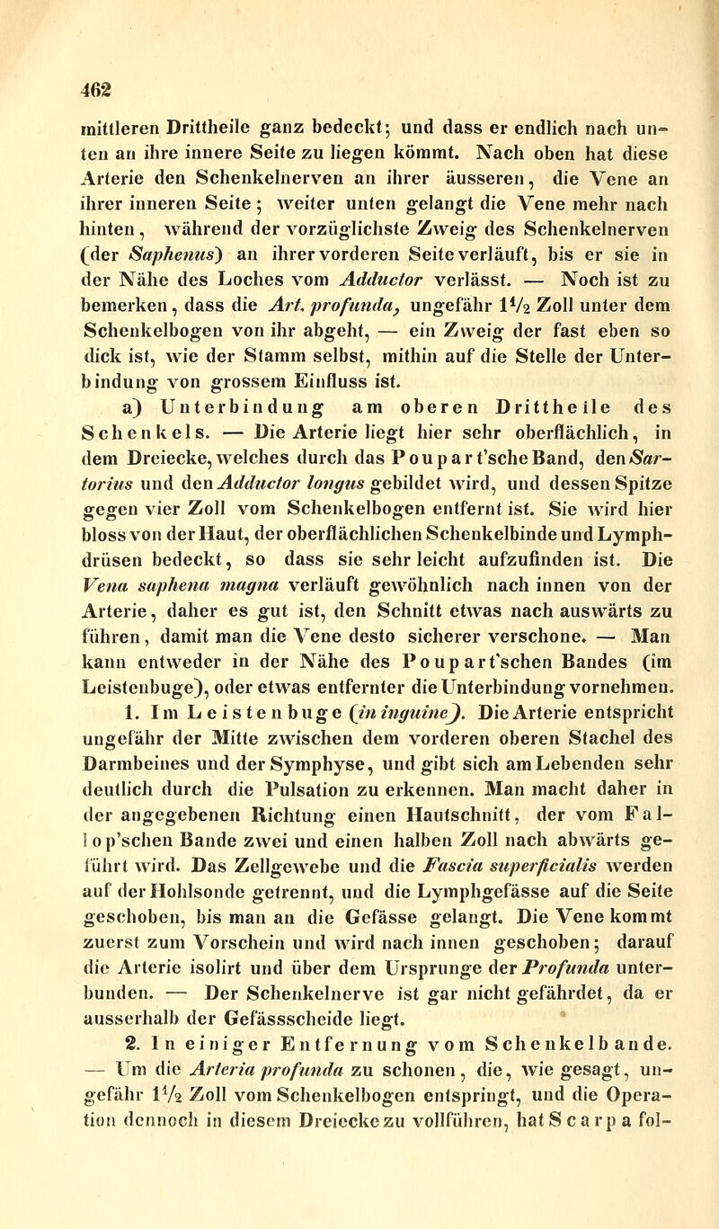 mittleren Drittheile ganz bedeckt; und dass er endlich nach un- ten an ihre innere Seite zu liegen kömmt. Nach oben hat diese Arterie den Schenkelnerven an ihrer äusseren, die Vene an ihrer inneren Seite ; weiter unten gelangt die Vene mehr nach hinten, während der vorzüglichste Zweig des Schenkelnerven (der Saphenus) an ihrer vorderen Seite verläuft, bis er sie in der Nähe des Loches vom Adductor verlässt. — Noch ist zu bemerken , dass die Art, profunda, ungefähr IV2 Zoll unter dem Schenkelbogen von ihr abgeht, — ein Zweig der fast eben so dick ist, wie der Stamm selbst, mithin auf die Stelle der Unter- bindung von grossem Einfluss ist. a) Unterbindung am oberen Drittheile des Schenkels. — Die Arterie liegt hier sehr oberflächlich, in dem Dreiecke,welches durch das Poupart'scheBand, den*S>«r- torius und den Adductor longus gebildet wird, und dessen Spitze gegen vier Zoll vom Schenkelbogen entfernt ist. Sie wird hier bloss von der Haut, der oberflächlichen Schenkelbinde und Lymph- drüsen bedeckt, so dass sie sehr leicht aufzufinden ist. Die Vena saphena magna verläuft gewöhnlich nach innen von der Arterie, daher es gut ist, den Schnitt etwas nach auswärts zu führen, damit man die Vene desto sicherer verschone. — Man kann entweder in der Nähe des Poup art'schen Bandes (im Leistenbuge), oder etwas entfernter die Unterbindung vornehmen. 1. Im Leistenbuge (in inguinej. Die Arterie entspricht ungefähr der Mitte zwischen dem vorderen oberen Stachel des Darmbeines und der Symphyse, und gibt sich am Lebenden sehr deutlich durch die Pulsation zu erkennen. Man macht daher in der angegebenen Richtung einen Hautschnitt, der vom Fal- lop'schen Bande zwei und einen halben Zoll nach abwärts ge- führt wird. Das Zellgewebe und die Fascia superficialis werden auf der Hohlsonde getrennt, und die Lymphgefässe auf die Seite geschoben, bis man an die Gefässe gelangt. Die Vene kommt zuerst zum Vorschein und wird nach innen geschoben; darauf die Arterie isolirt und über dem Ursprünge der Profunda unter- bunden. — Der Schenkelnerve ist gar nicht gefährdet, da er ausserhalb der Gefässschcide liegt. 2. In einiger Entfernung vom Schenkelbande. — Um die Arteria profunda zu schonen, die^ wie gesagt, un- gefähr IV2 Zoll vom Schenkelbogen entspringt, und die Opera- tion dennoch in diesem Dreiecke zu vollführen, hatScarpa fol-