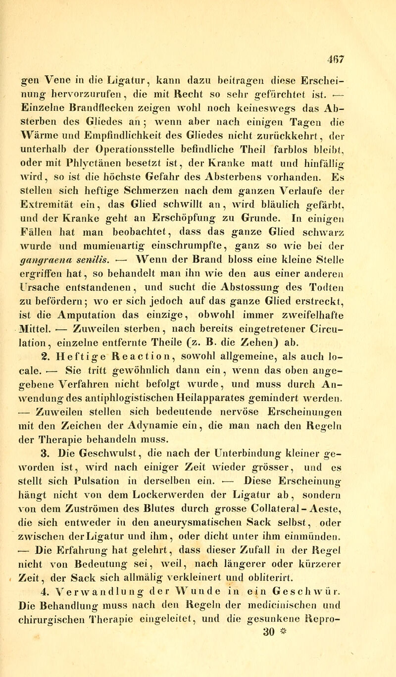 gen Vene in die Ligatur, kann dazu beitragen diese Erschei- nung hervorzurufen, die mit Recht so sehr gefürchtet ist. ■— Einzelne Brandflecken zeigen wohl noch keineswegs das Ab- sterben des Gliedes an; wenn aber nach einigen Tagen die Wärme und Empfindlichkeit des Gliedes nicht zurückkehrt, der unterhalb der Operationsstelle befindliche Theil farblos bleibt, oder mit Phlyctänen besetzt ist, der Kranke matt und hinfällig wird, so ist die höchste Gefahr des Absterbens vorhanden. Es stellen sich heftige Schmerzen nach dem ganzen Verlaufe der Extremität ein, das Glied schwillt an, wird bläulich gefärbt, und der Kranke geht an Erschöpfung zu Grunde. In einigen Fällen hat man beobachtet, dass das ganze Glied schwarz wurde und mumieuartig einschrumpfte, ganz so wie bei der gangraena senilis. •— Wenn der Brand bloss eine kleine Stelle ergriffen hat, so behandelt man ihn wie den aus einer anderen Ursache entstandenen, und sucht die Abstossung des Todten zu befördern; wo er sich jedoch auf das ganze Glied erstreckt, ist die Amputation das einzige, obwohl immer zweifelhafte Mittel. ■— Zuweilen sterben, nach bereits eingetretener Circu- lation, einzelne entfernte Theile (z. B. die Zehen) ab. 2. Heftige Reaction, sowohl allgemeine, als auch lo- cale. ■— Sie tritt gewöhnlich dann ein, wenn das oben ange- gebene Verfahren nicht befolgt wurde, und muss durch An- wendung des antiphlogistischen Heilapparates gemindert werden. — Zuweilen stellen sich bedeutende nervöse Erscheinungen mit den Zeichen der Adynamie ein, die man nach den Regeln der Therapie behandeln muss. 3. Die Geschwulst, die nach der Unterbindung kleiner ge- worden ist, wird nach einiger Zeit wieder grösser, und es stellt sich Pulsation in derselben ein. ■— Diese Erscheinung hängt nicht von dem Lockerwerden der Ligatur ab, sondern von dem Zuströmen des Blutes durch grosse Collateral-Aeste, die sich entweder in den aneurysmatischen Sack selbst, oder zwischen der Ligatur und ihm, oder dicht unter ihm einmünden. •— Die Erfahrung hat gelehrt, dass dieser Zufall in der Regel nicht von Bedeutung sei, weil, nach längerer oder kürzerer Zeit, der Sack sich allmälig verkleinert und obliterirt. 4. Verwand 1 u n g der Wunde in ein Geschwür. Die Behandlung muss nach den Regeln der medicinischcn und chirurgischen Therapie eingeleitet, und die gesunkene Repro- 30 *