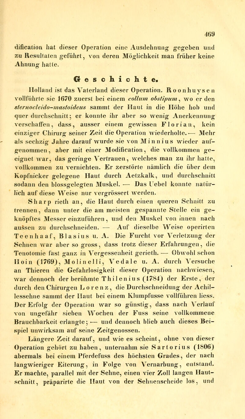 dification hat dieser Operation eine Ausdehnung gegeben und zu Resultaten geführt, von deren Möglichkeit man früher keine Ahnung hatte. Geschichte. Holland ist das Vaterland dieser Operation. Roonhuysen vollführte sie 1670 zuerst bei einem collum obstipum, wo er den sternocleido-mastoideus sammt der Haut in die Höhe hob und quer durchschnitt; er konnte ihr aber so wenig Anerkennung verschaffen, dass, ausser einem gewissen Florian, kein einziger Chirurg seiner Zeit die Operation wiederholte. ■— Mehr als sechzig Jahre darauf wurde sie von Minnius wieder auf- genommen, aber mit einer Modification, die vollkommen ge- eignet war, das geringe Vertrauen, welches man zu ihr hatte, vollkommen zu vernichten. Er zerstörte nämlich die über dem Kopfnicker gelegene Haut durch Aetzkalk, und durchschnitt sodann den blossgelegten Muskel. •— Das Uebel konnte natür- lich auf diese Weise nur vergrössert werden. Sharp rieth an, die Haut durch einen queren Schnitt zu trennen, dann unter die am meisten gespannte Stelle ein ge- knöpftes Messer einzuführen, und den Muskel von innen nach aussen zu durchschneiden. — Auf dieselbe Weise operirten Teenhaaf, Blasius u. A. Die Furcht vor Verletzung der Sehnen war aber so gross, dass trotz dieser Erfahrungen, die Tenotomie fast ganz in Vergessenheit gerieth. — Obwohl schon Hoin (1769), Molinelli, Vedale u. A. durch Versuche an Thieren die Gefahrlosigkeit dieser Operation nachwiesen, war dennoch der berühmte Thilenius (1784) der Erste, der durch den Chirurgen Lorenz, die Durchschneidung der Achil- lessehne sammt der Haut bei einem Klumpfusse vollführen licss. Der Erfolg der Operation war so günstig, dass nach Verlauf von ungefähr sieben Wochen der Fuss seine vollkommene Brauchbarkeit erlangte; ■— und dennoch blieb auch dieses Bei- spiel unwirksam auf seine Zeitgenossen. Längere Zeit darauf, und wie es scheint, ohne von dieser Operation gehört zu haben, unternahm sie Sartorius (1806) abermals bei einem Pferdefuss des höchsten Grades, der nach langwieriger Eiterung, in Folge von Vernarbung, entstand. Er machte, parallel mit der Sehne, einen vier Zoll langen Haut- schnitt , präparirte die Haut von der Sehnenscheide los, und