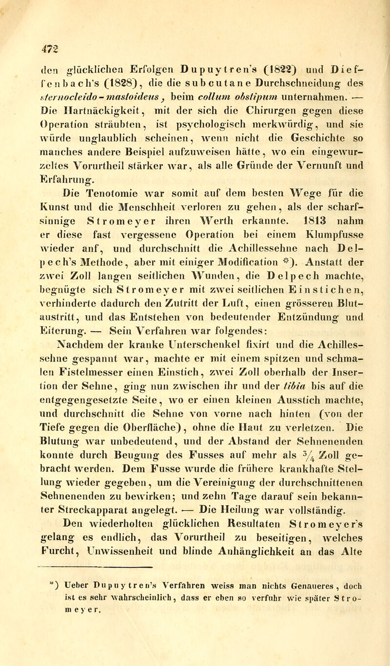 den glücklichen Erfolgen Dupuytren'» (1822) und Dief- fenbach's (1828), die die subcutane Durchschneidung des xternocleido - masloideus , beim collum obstipum unternahmen. ■— Die Hartnäckigkeit, mit der sich die Chirurgen gegen diese Operation sträubten, ist psychologisch merkwürdig, und sie würde unglaublich scheinen, wenn nicht die Geschichte so manches andere Beispiel aufzuweisen hätte, wo ein eingewur- zeltes Vorurtheil stärker war, als alle Gründe der Vernunft und Erfahrung. Die Tenotomie war somit auf dem besten Wege für die Kunst und die Menschheit verloren zu gehen, als der scharf- sinnige Stromeyer ihren Werth erkannte. 1813 nahm er diese fast vergessene Operation bei einem Klumpfusse Avieder auf, und durchschnitt die Achillessehne nach Del- pech's Methode, aber mit einiger Modifikation #). Anstatt der zwei Zoll langen seitlichen Wunden, die Delpech machte, begnügte sich Stromeyer mit zwei seitlichen Einstichen, verhinderte dadurch den Zutritt der Luft, einen grösseren Blut- austritt, und das Entstehen von bedeutender Entzündung und Eiterung. — Sein Verfahren Avar folgendes: Nachdem der kranke Unterschenkel fixirt und die Achilles- sehne gespannt Avar, machte er mit einem spitzen und schma- len Fistelmesser einen Einstich, ZAArei Zoll oberhalb der Inser- tion der Sehne, ging nun zwischen ihr und der tibia bis auf die entgegengesetzte Seite, avo er einen kleinen Ausstich machte, und durchschnitt die Sehne von Agonie nach hinten (Aron der Tiefe gegen die Oberfläche), ohne die Haut zu Arerletzen. Die Blutung AA^ar unbedeutend, und der Abstand der Sehnenenden konnte durch Beugung des Fusses auf mehr als 5/4 Zoll ge- bracht werden. Dem Fusse AA^urde die frühere krankhafte Stel- lung Avieder gegeben, um die Vereinigung der durchschnittenen Sehnenenden zu beAvirken; und zehn Tage darauf sein bekann- ter Streckapparat angelegt. ■— Die Heilung Avar Aollständig. Den wiederholten glücklichen Resultaten Stromeyer's gelang es endlich, das Vorurtheil zu beseitigen, Avelches Furcht, Unwissenheit und blinde Anhänglichkeit an das Alte h) Ueber Diipiiy tren's Verfahren weiss man nichts Genaueres, doch ist es sehr Avahrscheinlich, dass er eben so verfuhr Avie später Stro- meye r.