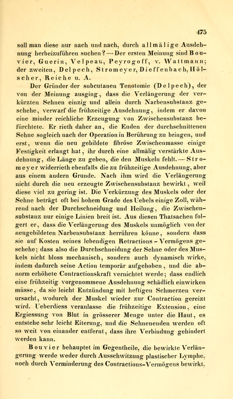 soll man diese nur nach und nach, durch allmäl ige Ausdeh- nung herbeizuführen suchen? — Der ersten Meinung sindBou- vier, Guerin, Velpeau, Peyrogoff, v. Wattmann; der zweiten, Delpech, Stromeycr, Dieffenbach, Höl- scher, Reiche u. A. Der Gründer der subcutanen Tenotomie (Delpech), der von der Meinung ausging, dass die Verlängerung der ver- kürzten Sehnen einzig und allein durch Narbensubstanz ge- schehe, verwarf die frühzeitige Ausdehnung, indem er davon eine minder reichliche Erzeugung von Zwischensubstanz be- fürchtete. Er rieth daher an, die Enden der durchschnittenen Sehne sogleich nach der Operation in Berührung zu bringen, und erst, wenn die neu gebildete fibröse Zwischenmasse einige Festigkeit erlangt hat, ihr durch eine allmälig verstärkte Aus- dehnung, die Länge zu geben, die den Muskeln fehlt. — Stro- meyer widerrieth ebenfalls die zu frühzeitige Ausdehnung, aber aus einem andern Grunde. Nach ihm wird die Verlängerung nicht durch die neu erzeugte Zwischensubstanz bewirkt, weil diese viel zu gering ist. Die Verkürzung des Muskels oder der Sehne beträgt oft bei hohem Grade des Uebels einige Zoll, wäh- rend nach der Durchschneidung und Heilung, die Zwischen- substanz nur einige Linien breit ist. Aus diesen Thatsachen fol- gert er, dass die Verlängerung des Muskels unmöglich von der neugebildeten Narbensubstanz herrühren könne, sondern dass sie auf Kosten seines lebendigen Retractions - Vermögens ge- schehe; dass also die Durchschneidung der Sehne oder des Mus- kels nicht bloss mechanisch, sondern auch dynamisch wirke, indem dadurch seine Action temporär aufgehoben, und die ab- norm erhöhete Contractionskraft vernichtet werde; dass endlich eine frühzeitig vorgenommene Ausdehnung schädlich einwirken müsse, da sie leicht Entzündung mit heftigen Schmerzen ver- ursacht, wodurch der Muskel wieder zur Contraction gereizt wird. Ueberdiess veranlasse die frühzeitige Extension, eine Ergiessung von Blut in grösserer Menge unter die Haut, es entstehe sehr leicht Eiterung, und die Seimenenden werden oft so weit von einander entfernt, dass ihre Verbindung gehindert werden kann. Bouvier behauptet im Gegentheile, die bewirkte Verlän- gerung werde weder durch Ausschwitzung plastischer Lymphe, noch durch Verminderung des Contractions-Vermögens bewirkt,