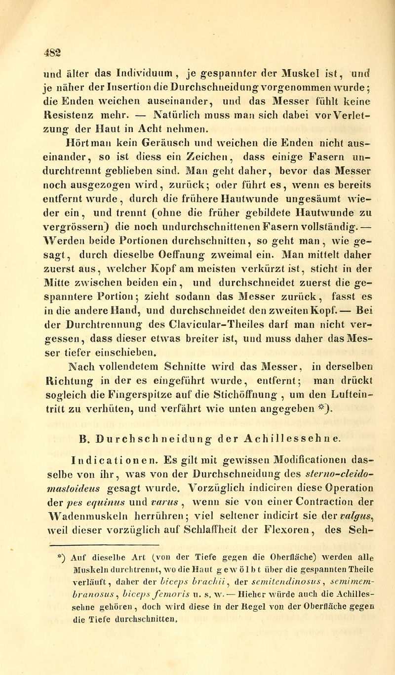 und älter das Individuum, je gespannter der Muskel ist, und je näher der Insertion die Durchschneidung vorgenommen wurde; die Enden weichen auseinander, und das Messer fühlt keine Resistenz mehr. — Natürlich muss man sich dabei vor Verlet- zung der Haut in Acht nehmen. Hört man kein Geräusch und weichen die Enden nicht aus- einander, so ist diess ein Zeichen, dass einige Fasern un- durchtrennt geblieben sind. Mau geht daher, bevor das Messer noch ausgezogen wird, zurück; oder führt es, wenn es bereits entfernt wurde, durch die frühere Hautwunde ungesäumt wie- der ein, und trennt (ohne die früher gebildete Hautwunde zu vergrössern) die noch undurchschnittenen Fasern vollständig.— Werden beide Portionen durchschnitten, so geht man, wie ge- sagt, durch dieselbe Oeffnung zweimal ein. Man mittelt daher zuerst aus, welcher Kopf am meisten verkürzt ist, sticht in der Mitte zwischen beiden ein, und durchschneidet zuerst die ge- spanntere Portion; zieht sodann das Messer zurück, fasst es in die andere Hand, und durchschneidet den zweiten Kopf.— Bei der Durchtrennung des Clavicular-Theiles darf man nicht ver- gessen , dass dieser etwas breiter ist, und muss daher das Mes- ser tiefer einschieben. Nach vollendetem Schnitte wird das Messer, in derselben Richtung in der es eingeführt wurde, entfernt; man drückt sogleich die Fingerspitze auf die Stichöffnung , um den Luftein- tritt zu verhüten, und verfährt wie unten angegeben *). B. Durchschneidung der Achillessehne. Indicati onen. Es gilt mit gewissen Modifikationen das- selbe von ihr, was von der Durchschneidung des stemo-cleido- mastoideus gesagt wurde. Vorzüglich indiciren diese Operation der pes equinus und varns , wenn sie von einer Contraction der Wadenmuskeln herrühren; viel seltener indiciit sie der valgus^ weil dieser vorzüglich auf Schlaffheit der Flexoren, des Seh- *) Auf dieselbe Art (von der Tiefe gegen die Oberfläche) werden alle Muskeln durch trennt, wo die Haut gewölbt über die gespannten Theile verläuft, daher der biceps brachii^ der semitendinosus, semimem- branosus, biceps femoris n. s.w. — Hieher würde auch die Achilles- seline gehören , doch wird diese in der Regel von der Oberfläche gegen die Tiefe durchschnitten,