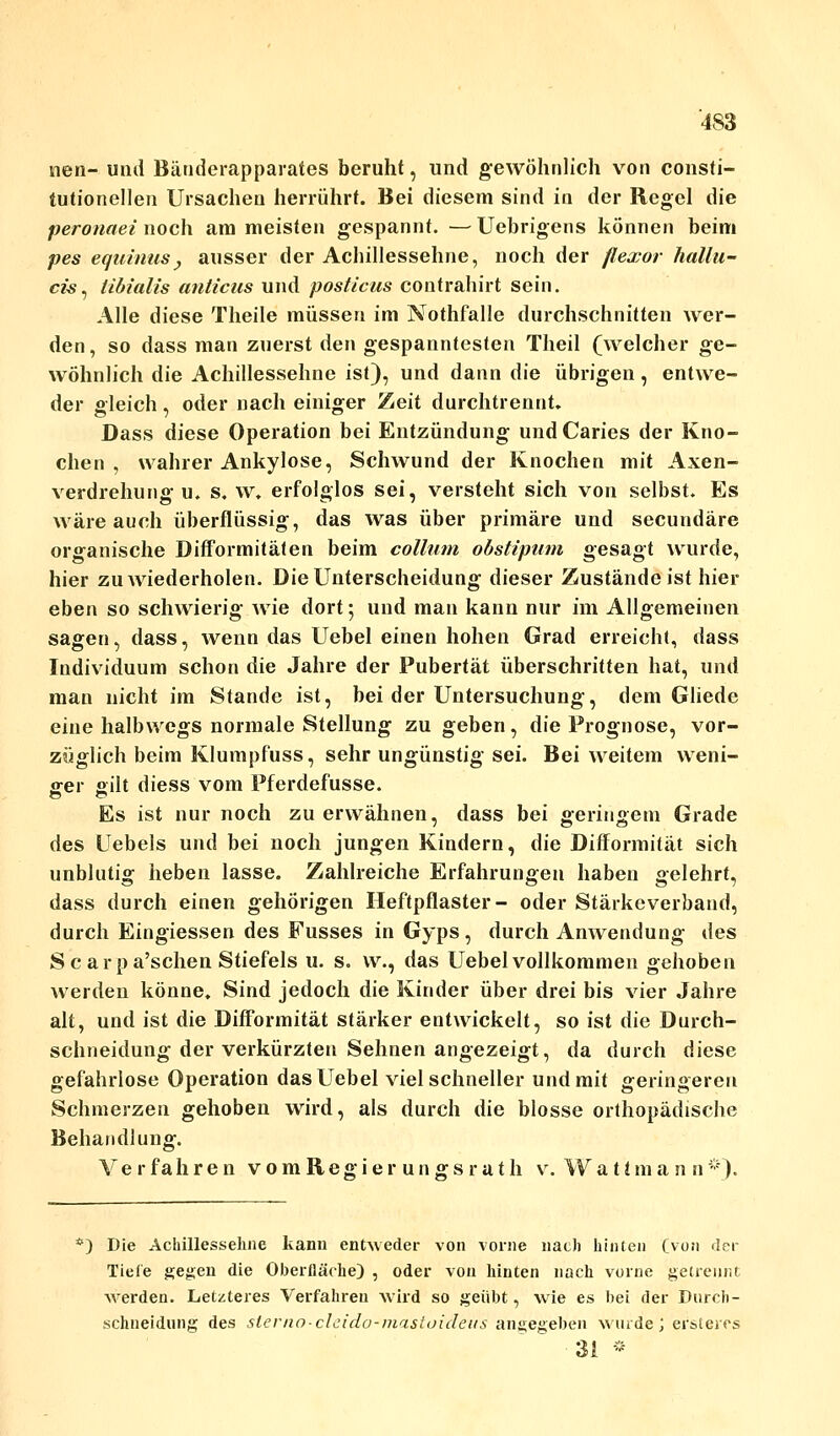 nen- und Bänderapparates beruht, und gewöhnlich von consti- tutionellen Ursachen herrührt. Bei diesem sind in der Regel die peronaei noch am meisten gespannt. —Uebrigens können beim pes equinus, ausser der Achillessehne, noch der flexor hallu- cis, iibialis anlicus und posticus contrahirt sein. Alle diese Theile müssen im Nothfalle durchschnitten wer- den , so dass man zuerst den gespanntesten Theil (welcher ge- wöhnlich die Achillessehne ist), und dann die übrigen, entwe- der gleich, oder nach einiger Zeit durchtrennt. Dass diese Operation bei Entzündung undCaries der Kno- chen , wahrer Ankylose, Schwund der Knochen mit Axen- verdrehung u. s. w. erfolglos sei, versteht sich von selbst. Es wäre auch überflüssig, das was über primäre und secundäre organische Difformität en beim collum obstipum gesagt wurde, hier zu wiederholen. Die Unterscheidung dieser Zuständeist hier eben so schwierig wie dort; und man kann nur im Allgemeinen sagen, dass, wenn das Uebel einen hohen Grad erreicht, dass Individuum schon die Jahre der Pubertät überschritten hat, und man nicht im Stande ist, bei der Untersuchung, dem Gliede eine halbwegs normale Stellung zu geben, die Prognose, vor- züglich beim Klumpfuss, sehr ungünstig sei. Bei weitem weni- ger gilt diess vom Pferdefusse. Es ist nur noch zu erwähnen, dass bei geringem Grade des Uebels und bei noch jungen Kindern, die Difformität sich unblutig heben lasse. Zahlreiche Erfahrungen haben gelehrt, dass durch einen gehörigen Heftpflaster- oder Stärkeverband, durch Eingiessen des Fusses in Gyps, durch Anwendung des Scarpa'schen Stiefels u. s. vv., das Uebel vollkommen gehoben werden könne. Sind jedoch die Kinder über drei bis vier Jahre alt, und ist die Difformität stärker entwickelt, so ist die Durch- schneidung der verkürzten Sehnen angezeigt, da durch diese gefahrlose Operation das Uebel viel schneller und mit geringeren Schmerzen gehoben wird, als durch die blosse orthopädische Behandlung. Verfahren vomRegier ungsrath v. Watimann*). *) Die Achillessehne kanu entweder von vorne nach hinten (von der Tiefe gegen die Oberfläche) , oder von hinten nach vorne getrennt werden. Letzteres Verfahren wird so geübt, wie es bei der Durch- schneidung des sterno-cleido-mastoideits angegeben wurde; ersteres 31 *