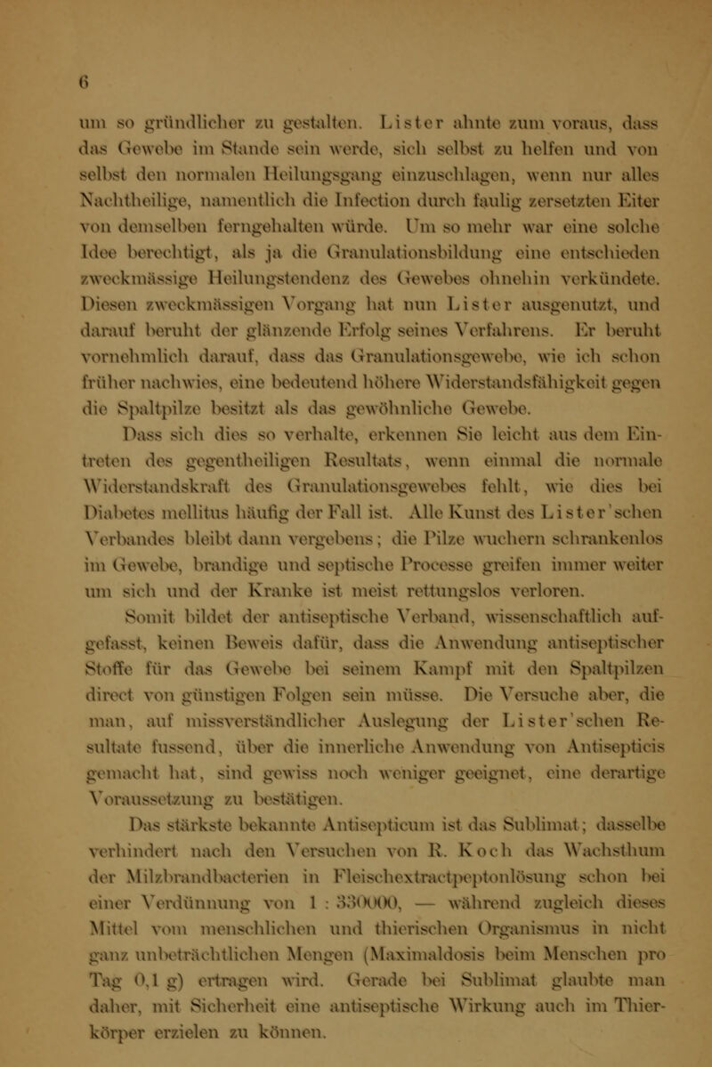 um so gründlicher 7A\ gestillton. Lister ahnte 7Aim voraus, dass das Gewebe im Stande sein werde, sich selbst zu helfen und von selbst den normalen Heilungsgang einzuschlagen, wenn nur alles Nachtheilige, namentlich die Infection durch faulig zersetzten Eiter von demselben ferngehalten würde. Um so mehr war eine solche Idee berechtigt, als ja die Granulationsbildung eine entschieden zweckmässige Heilungstendenz des Gewebes ohnehin verkündete. Diesen zweckmässigen Vorgang hat nun List er ausgenutzt, und darauf beruht der glänzende Erfolg seines Verfahrens. Er beruht vornehmlich darauf, dass das Granulationsgewebe, wie ich schon früher nachwies, eine bedeutend höhere Widerstandsfähigkeit gegen die Spaltpilze besitzt als das gewöhnliche Gewebe. Dass sich dies so verhalte, erkennen Sie leicht aus dem Ein- treten des gegentheiligen Resultats, wenn einmal die normale Widerst-imdskraft des Granulationsgewebes fehlt, wie dies bei Diabetes mellitus häufig der Fall ist. Alle Kunst des Lister'sehen Verbandes bleibt dann vergebens; die Pilze wuchern schrankenlos im Gewebe, brandige und septische Processe greifen innner weiter um sich und der Kranke ist meist rettungslos verloren. Somit bildet der antiseptische Verband, wissenschaftlich auf- gefasst, keinen Beweis dafür, dass die Anwendung anti septisch er Stoffe für da« Gewebe bei seinem Kampf mit den Spaltpilzen direct von günstigen Folgen sein müsse. Die Versuche aber, die man, auf missverständlicher Auslegung der Lister'sehen Re- sultate fussend, über die innerliche Anwendung von Antisepticis gemacht hat, sind gewiss noch weniger geeignet, eine derartige Voraussetzung zu bestätigen. Das stärkste bekannte Antisepticum ist das Sublimat; dasselbe verhindert nach den Versuchen von R. Koch das Wachsthum der Milzbrandbacterien in Fleischextractpeptonlösung schon bei einer Verdünnung von 1 : 8o(XKX), — während zugleich dieses Mittel voni menschlichen und thierischen Organismus in nicht ganz unbeträchtlichen Mengen (Maximaldosis beim Menschen pro Tag 0,1 g) ertragen wird. Gerade bei Sublimat glaubte man daher, mit Sicherheit eine antiseptische Wirkung auch im Thicr- körper erzielen zu können.