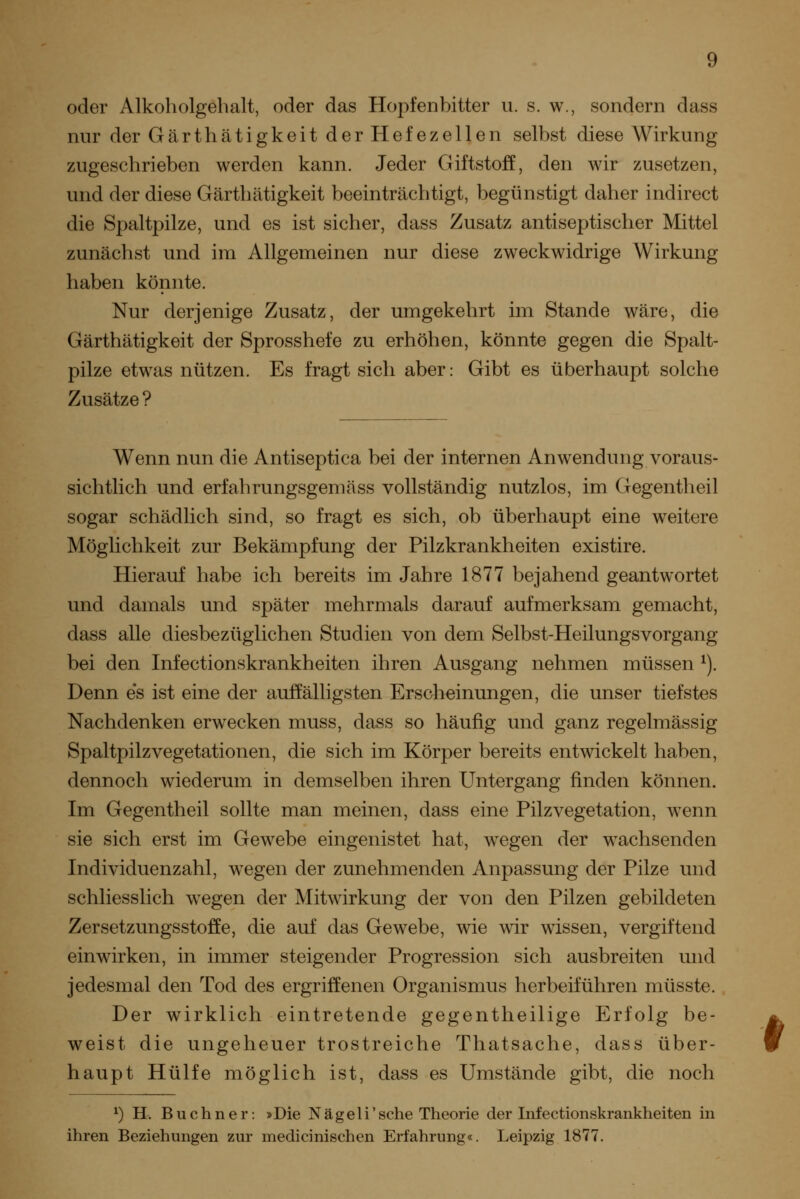 oder Alkoholgebalt, oder das Hopfenbitter ii. s. w., sondern dass nur der Gärthätigkeit der Hefezellen selbst diese Wirkung zugeschrieben werden kann. Jeder Giftstoff, den wir zusetzen, und der diese Gärthätigkeit beeinträchtigt, begünstigt daher indirect die Spaltpilze, und es ist sicher, dass Zusatz antiseptischer Mittel zunächst und im Allgemeinen nur diese zweckwidrige Wirkung haben könnte. Nur derjenige Zusatz, der umgekehrt im Stande wäre, die Gärthätigkeit der Sprosshefe zu erhöhen, könnte gegen die Spalt- pilze etwas nützen. Es fragt sich aber: Gibt es überhaupt solche Zusätze ? Wenn nun die Antiseptica bei der internen Anwendung voraus- sichtlich und erfahrungsgemäss vollständig nutzlos, im Gegentheil sogar schädlich sind, so fragt es sich, ob überhaupt eine weitere Möglichkeit zur Bekämpfung der Pilzkrankheiten existire. Hierauf habe ich bereits im Jahre 1877 bejahend geantwortet und damals und später mehrmals darauf aufmerksam gemacht, dass alle diesbezüglichen Studien von dem Selbst-Heilungsvorgang bei den Infectionskrankheiten ihren Ausgang nehmen müssen ^). Denn es ist eine der auffälligsten Erscheinungen, die unser tiefstes Nachdenken erwecken muss, dass so häufig und ganz regelmässig Spaltpilz Vegetationen, die sich im Körper bereits entwickelt haben, dennoch wiederum in demselben ihren Untergang finden können. Im Gegentheil sollte man meinen, dass eine Pilz Vegetation, wenn sie sich erst im Gewebe eingenistet hat, wegen der wachsenden Individuenzahl, wegen der zunehmenden Anpassung der Pilze und schliesslich wegen der Mitwirkung der von den Pilzen gebildeten Zersetzungsstoffe, die auf das Gewebe, wie wir wissen, vergiftend einwirken, in immer steigender Progression sich ausbreiten und jedesmal den Tod des ergriffenen Organismus herbeiführen müsste. Der wirklich eintretende gegentheilige Erfolg be- weist die ungeheuer trostreiche Thatsache, dass über- haupt Hülfe möglich ist, dass es Umstände gibt, die noch ^) H. Buchner: »Die Nägeli'sehe Theorie der Infectionskrankheiten in ihren Beziehungen zur medicinischen Erfahrung«. Leipzig 1877. (