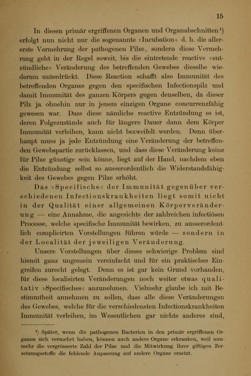 In diesen primär ergriffenen Organen und Organabschnitten*) erfolgt nun nicht nur die sogenannte »Incubation« d. h. die aller- erste Vermehrung der pathogenen Pilze, sondern diese Vermeh- rung geht in der Regel soweit, bis die eintretende reactive »ent- zündliche« Veränderung des betreffenden Gewebes dieselbe wie- derum unterdrückt. Diese Reaction schafft also Immunität des betreffenden Organes gegen den specifischen Infectionspilz und damit Immunität des ganzen Körpers gegen denselben, da dieser Pilz ja ohnehin nur in jenem einzigen Organe concurrenzfähig gewesen war. Dass diese nämliche reactive Entzündung es ist, deren Folgezustände auch für längere Dauer dann dem Körper Immunität verleihen, kann nicht bezweifelt werden. Denn über- haupt muss ja jede Entzündung eine Veränderung der betreffen- den Gewebspartie zurücklassen, und dass diese Veränderung keine für Pilze günstige sein könne, liegt auf der Hand, nachdem eben die Entzündung selbst so ausserordentlich die Widerstandsfähig- keit des Gewebes gegen Pilze erhöht. Das »Specifische« der Immunität gegenüber ver- schiedenen Infectionskrankheiten liegt somit nicht in der Qualität einer allgemeinen Körperveränder- ung — eine Annahme, die angesichts der zahlreichen infectiösen Processe, welche specifische Immunität bewirken, zu ausserordent- lich complicirten Vorstellungen führen würde — sondern in der Localität der jeweiligen Veränderung. Unsere Vorstellungen über dieses schwierige Problem sind hiemit ganz ungemein vereinfacht und für ein praktisches Ein- greifen zurecht gelegt. Denn es ist gar kein Grund vorhanden, für diese localisirten Veränderungen noch weiter etwas quali- tativ »Specifisches« anzunehmen. Vielmehr glaube ich mit Be- stimmtheit annehmen zu sollen, dass alle diese Veränderungen des Gewebes, welche für die verschiedensten Infectionskrankheiten Immunität verleihen, im Wesentlichen gar nichts anderes sind, *) Später, wenn die pathogenen Bacterien in den primär ergriffenen Or- ganen sich vermehrt haben, können auch andere Organe erkranken, weil nun- mehr die vergrösserte Zahl der Pilze und die Mitwirkung ihrer giftigen Zer- setzungsstoffe die fehlende Anpassung auf andere Organe ersetzt.