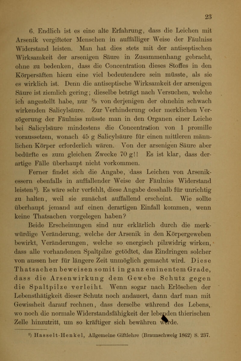 6. Endlich ist es eine alte Erfahrung, dass die Leichen mit Arsenik vergifteter Menschen in auffälliger Weise der Fäulniss Widerstand leisten. Man hat dies stets mit der antiseptischen Wirksamkeit der arsenigen Säure in Zusammenhang gebracht, ohne zu bedenken, dass die Concentration dieses Stoffes in den Körpersäften hiezu eine viel bedeutendere sein müsste, als sie es wirklich ist. Denn die antiseptische Wirksamkeit der arsenigen Säure ist ziemlich gering; dieselbe beträgt nach Versuchen, welche ich angestellt habe, nur ^Is von derjenigen der ohnehin schwach wirkenden Salicylsäure. Zur Verhinderung oder merklichen Ver- zögerung der Fäulniss müsste man in den Organen einer Leiche bei Salicylsäure mindestens die Concentration von 1 promille voraussetzen, wonach 45 g Salicylsäure für einen mittleren männ- lichen Körper erforderlich wären. Von der arsenigen Säure aber bedürfte es zum gleichen Zwecke 70 g!! Es ist klar, dass der- artige Fälle überhaupt nicht vorkommen. Ferner findet sich die Angabe, dass Leichen von Arsenik- essern ebenfalls in auffallender Weise der Fäulniss Widerstand leisten^). Es wäre sehr verfehlt, diese Angabe desshalb für unrichtig zu halten, weil sie zunächst auffallend erscheint. Wie sollte überhaupt jemand auf einen derartigen Einfall kommen, wenn keine Thatsachen vorgelegen haben? Beide Erscheinungen sind nur erklärlich durch die merk- würdige Veränderung, w^elche der Arsenik in den Körpergeweben bewirkt, Veränderungen, welche so energisch pilzwidrig wirken, dass alle vorhandenen Spaltpilze getödtet, das Eindringen solcher von aussen her für längere Zeit unmöglich gemacht wird. Diese Thatsachen beweisen somit in ganz eminentem Grade, dass die Arsenwirkung dem Gewebe Schutz gegen die Spaltpilze verleiht. Wenn sogar nach Erlöschen der Lebensthätigkeit dieser Schutz noch andauert, dann darf man mit Gewissheit darauf rechnen, dass derselbe während des Lebens,, wo noch die normale Widerstandsfähigkeit der lebenden thierischen Zelle hinzutritt, um so kräftiger sich bewähren wtde 3na(