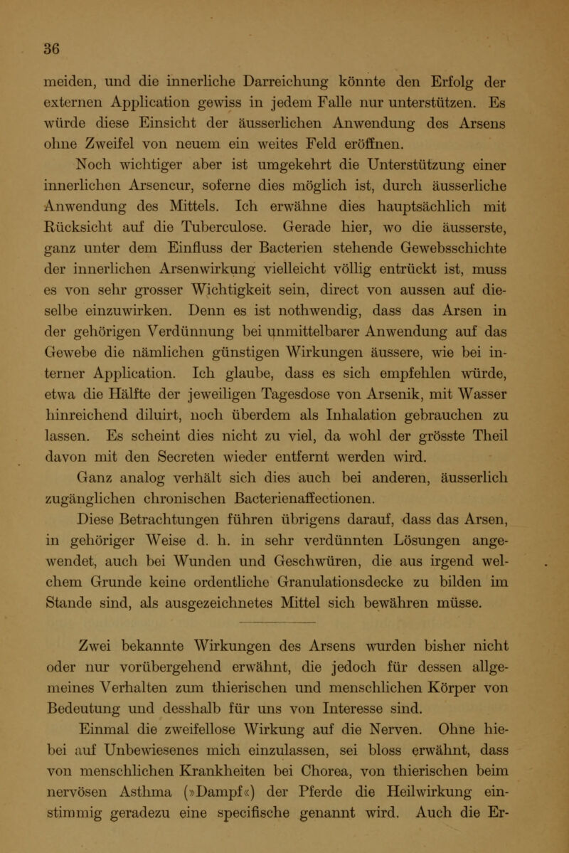 meiden, und die innerliche Darreichung könnte den Erfolg der externen Application gewiss in jedem Falle nur unterstützen. Es würde diese Einsicht der äusserlichen Anwendung des Arsens ohne Zweifel von neuem ein weites Feld eröffnen. Noch wichtiger aber ist umgekehrt die Unterstützung einer innerlichen Arsencur, soferne dies möglich ist, durch äusserliche Anwendung des Mittels. Ich erwähne dies hauptsächlich mit Rücksicht auf die Tuberculose. Gerade hier, wo die äusserste, ganz unter dem Einfluss der Bacterien stehende Gewebsschichte der innerlichen Arsenwirkung vielleicht völlig entrückt ist, muss es von sehr grosser Wichtigkeit sein, direct von aussen auf die- selbe einzuwirken. Denn es ist nothwendig, dass das Arsen in der gehörigen Verdünnung bei unmittelbarer Anwendung auf das Gew^ebe die nämlichen günstigen Wirkungen äussere, wie bei in- terner Application. Ich glaube, dass es sich empfehlen würde, etwa die Hälfte der jeweiligen Tagesdose von Arsenik, mit Wasser hinreichend diluirt, noch überdem als Inhalation gebrauchen zu lassen. Es scheint dies nicht zu viel, da wohl der grösste Theil davon mit den Secreten wieder entfernt werden wird. Ganz analog verhält sich dies auch bei anderen, äusserlich zugänglichen chronischen ßacterienaffectionen. Diese Betrachtungen führen übrigens darauf, dass das Arsen, in gehöriger Weise d. h. in sehr verdünnten Lösungen ange- wendet, auch bei Wunden und Geschwüren, die aus irgend wel- chem Grunde keine ordentliche Granulationsdecke zu bilden im Stande sind, als ausgezeichnetes Mittel sich bewähren müsse. Zwei bekannte Wirkungen des Arsens wurden bisher nicht oder nur vorübergehend erwähnt, die jedoch für dessen allge- meines Verhalten zum thierischen und menschlichen Körper von Bedeutung und desshalb für uns von Interesse sind. Einmal die zweifellose Wirkung auf die Nerven. Ohne hie- bei auf Unbewiesenes mich einzulassen, sei bloss erwähnt, dass von menschlichen Krankheiten bei Chorea, von thierischen beim nervösen Asthma (»Dampf«) der Pferde die Heilwirkung ein- stimmig geradezu eine specifische genannt wird. Auch die Er-