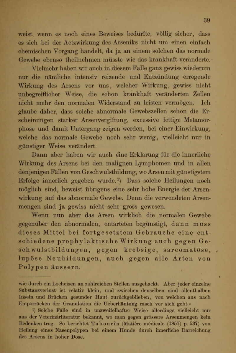 weist, wenn es noch eines Beweises bedürfte, völlig sicher, dass es sich bei der Aetzwirkung des Arseniks nicht um einen einfach chemischen Vorgang handelt, da ja an einem solchen das normale Gewebe ebenso theilnehmen müsste wie das krankhaft veränderte. Vielmehr haben wir auch in diesem Falle ganz gewiss wiederum nur die nämliche intensiv reizende und Entzündung erregende Wirkung des Arsens vor uns, welcher Wirkung, gewiss nicht unbegreiflicher Weise, die schon krankhaft veränderten Zellen nicht mehr den normalen Widerstand zu leisten vermögen. Ich glaube daher, dass solche abnormale Gewebszellen schon die Er- scheinungen starker Arsenvergiftung, excessive fettige Metamor- phose und damit Untergang zeigen werden, bei einer Einwirkung, welche das normale Gewebe noch sehr wenig, vielleicht nur in günstiger Weise verändert. Dann aber haben wir auch eine Erklärung für die innerliche Wirkung des Arsens bei den malignen Lymphomen und in allen denjenigen Fällen von Geschwulstbildung, wo Arsen mit günstigstem Erfolge innerlich gegeben wurde. ^) Dass solche Heilungen noch möglich sind, beweist übrigens eine sehr hohe Energie der Arsen- wirkung auf das abnormale Gewebe. Denn die verwendeten Arsen- mengen sind ja gewiss nicht sehr gross gewesen. Wenn nun aber das Arsen wirklich die normalen Gewebe gegenüber den abnormalen, entarteten begünstigt, dann muss dieses Mittel bei fortgesetztem Gebrauche eine ent- schiedene prophylaktische Wirkung auch gegen Ge- schwulstbildungen, gegen krebsige, sarcomatöse, lupöse Neubildungen, auch gegen alle Arten von Polypen äussern. wie durch ein Locheisen an zahlreichen Stellen ausgehackt. Aber jeder einzelne Substanzverlust ist relativ klein, und zwischen denselben sind allenthalben Inseln und Brücken gesunder Haut zurückgeblieben, von welchen aus nach Emporrücken der Granulation die Ueberhäutung rasch vor sich geht.« ^) Solche Fälle sind in unzweifelhafter Weise allerdings vielleicht nur aus der Veterinärliteratur bekannt, wo man gegen grössere Arsenmengen kein Bedenken trug. So berichtet Tabourin (Mati^re m^dicale (1857) p. 537) von Heilung eines Nasenpolypen bei einem Hunde durch innerüche Darreichung des Arsens in hoher Dose.