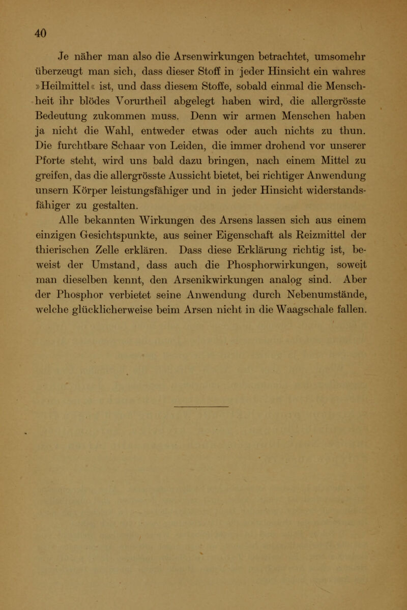 Je näher man also die Arsenwirkungen betrachtet, umsomehr überzeugt man sich, dass dieser Stoff in jeder Hinsicht ein wahres »Heihnittel« ist, und dass diesem Stoffe, sobald einmal die Mensch- heit ihr blödes Vorurtheil abgelegt haben wird, die allergrösste Bedeutung zukommen muss. Denn wir armen Menschen haben ja nicht die Wahl, entweder etwas oder auch nichts zu thun. Die furchtbare Schaar von Leiden, die immer drohend vor unserer Pforte steht, wird uns bald dazu bringen, nach einem Mittel zu greifen, das die allergrösste Aussicht bietet, bei richtiger Anwendung unsern Körper leistungsfähiger und in jeder Hinsicht widerstands- fähiger zu gestalten. Alle bekannten Wirkungen des Arsens lassen sich aus einem einzigen Gesichtspunkte, aus seiner Eigenschaft als Reizmittel der thierischen Zelle erklären. Dass diese Erklärung richtig ist, be- weist der Umstand, dass auch die Phosphorwirkungen, soweit man dieselben kennt, den Arsenikwirkungen analog sind. Aber der Phosphor verbietet seine Anwendung durch Nebenumstände, welche glücklicherweise beim Arsen nicht in die Waagschale fallen.