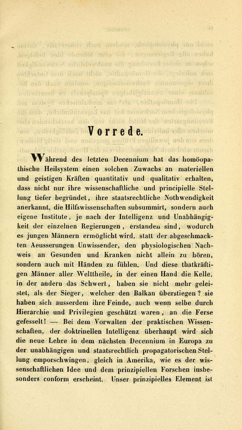 Vorrede. TT ährend des letzteu Decennium hat das homöopa- thische Heilsystem einen solchen Zuwachs an materiellen und geistigen Kräften quantitativ und qualitativ erhalten, dass nicht nur ihre wissenschaftliche und principielle Stel- lung tiefer begründet, ihre staatsrechtliche Nothwendigkeit anerkannt, die Hilfswissenschaften subsummirt, sondern auch eigene Institute, je nach der Intelligenz und Unabhängig- keil der einzelnen Regierungen, erstanden sind, wodurch es jungen Männern ermöglicht wird, statt der abgeschmack- ten Aeusserungen Unwissender, den physiologischen Nach- weis an Gesunden und Kranken nicht allein zu hören, sondern auch mit Händen zu fühlen. Und diese thatkräfti- gen Männer aller Welttheile, in der einen Hand die Kelle, in der andern das Schwert, haben sie nicht mehr gelei- stet, als der Sieger, welcher den Balkan überstiegen? sie haben sich ausserdem ihre Feinde, auch wenn selbe durch Hierarchie und Privilegien geschützt waren , an die Ferse gefesselt 1 — Bei dem Vorwalten der praktischen Wissen- schaften, der doktrinellen Intelligenz überhaupt wird sich die neue Lehre in dem nächsten Decennium in Europa zu der unabhängigen und staatsrechtlich propagatorischen Stel- lung emporschwingen, gleich in Amerika, wie es der wis- senschaftlichen Idee und dem prinzipiellen Forschen insbe- sonders conform erscheint. Unser prinzipielles Element ist