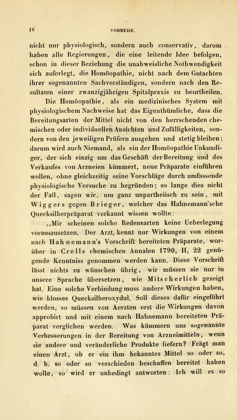 nicht nur physiologisch, sondern auch conservaliv, darum haben alle Regierungen, die eine leitende Idee befolgen, schon in dieser Beziehung die unabweisliche jNolhwendigkeit sich auferlegt, die Homöopathie, nicht nach dem Gutachten ihrer sogenannten Sachverständigen, sondern nach den Re- sultaten einer zwanzigjährigen Spitalpraxis zu beurlheilen. Die Homöopathie, als ein medizinisches System mit physiologischem Nachweise hat das Eigenthümliche, dass die Bereitungsarten der Mittel nicht von den herrschenden che- mischen oder individuellen Ansichten und Zufälligkeiten, son- dern von den jeweiligen Prüfern ausgehen und stetig bleiben; darum wird auch Niemand, als ein der Homöopathie Unkundi- ger, der sich einzig um das Geschäft der Bereitung und des Verkaufes von Arzneien kümmert, neue Präparate einführen wollen, ohne gleichzeitig seine Vorschläge durch umfassende physiologische Versuche zu begründen; so lange dies nicht der Fall, sagen wir, um ganz unpartheiisch zu sein, mit Wiggers gegen Brieger, welcher das Hahnemann'sche Quecksilberpräparat verkannt wissen wollte: ,,lVIir scheinen solche Redensarten keine Ueberlegung vorauszusetzen. Der Arzt^ kennt nur Wirkungen von einem nach Hahnemann's Vorschrift bereiteten Präparate, wor- über in Cre 11s chemischen Annalen 1790, H, 22 genü- gende Kenntniss genommen werden kann. Diese Vorschrift lässt nichts zu wünschen übrig, wir müssen sie nur in unsere Sprache übersetzen, wie Mitscher lieh gezeigt hat. Eine solche Verbindung rauss andere Wirkungen haben, wie blosses Quecksilberoxydul. Soll dieses dafür eingeführt werden, so müssen von Aerzten erst die Wirkungen davon approbirt und mit einem nach Hahneraann bereiteten Prä- parat verglichen werden. Was kümmern uns sogenannte Verbesserungen in der Bereitung von Arzneimitteln, wenn sie andere und veränderliche Produkte liefern? Fragt man einen Arzt, ob er ein ihm bekanntes Mittel so oder so, d. h. so oder so verschieden beschaffen bereitet haben wolle, so wird er unbedingt antworten; Ich will es so