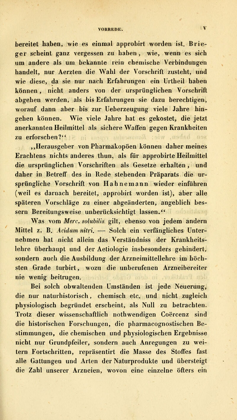 bereitet haben, wie es einmal approbirt worden ist. Brie- ger scheint ganz vergessen zu haben , wie, wenn es sich um andere als um bekannte rein chemische Verbindungen handelt, nur Aerzten die Wahl der Vorschrift zusteht, und wie diese, da sie nur nach Erfahrungen ein Urtheil haben können, nicht anders von der ursprünglichen Vorschrift abgehen werden, als bis Erfahrungen sie dazu berechtigen, worauf dann aber bis zur Ueberzeugung viele Jahre hin- gehen können. Wie viele Jahre hat es gekostet, die jetzt anerkannten Heilmittel als sichere Waffen gegen Krankheiten zu erforschen? ,,Herausgeber von Pharmakopoen können daher meines Erachtens nichts anderes thun, als für approbirte Heilmittel die ursprünglichen Vorschriften als Gesetze erhalten, und daher in Betreff des in Rede stehenden Präparats die ur- sprüngliche Vorschrift von Hahnemann wieder einführen (weil es darnach bereitet, approbirt worden ist), aber alle späteren Vorschläge zu einer abgeänderten, angeblich bes- sern Bereitungsweise unberücksichtigt lassen.** Was vom Merc. solubilis gilt, ebenso von jedem andern Mittel z. B. Acidum nitri. — Solch ein verfängliches Unter- nehmen hat nicht allein das Verständniss der Krankheits- lehre überhaupt und der Aetiologie insbesonders gehindert, sondern auch die Ausbildung der Arzneimittellehre im höch- sten Grade turhirt, wozu die unberufenen Arzneibereiter nie wenig beitrugen. Bei solch obwaltenden Umständen ist jede Neuerung, die nur naturhistorisch, chemisch etc. und nicht zugleich physiologisch begründet erscheint, als Null zu betrachten. Trotz dieser wissenschaftlich nothwendigen Coercenz sind die historischen Forschungen, die pharmacognostischen Be- stimmungen, die chemischen und physiologischen Ergebnisse nicht nur Grundpfeiler, sondern auch Anregungen zu wei- tern Fortschritten, repräsentirt die Masse des Stoffes fast alle Gattungen und Arten der Naturprodukte und übersteigt die Zahl unserer Arzneien, wovon eine einzelne Öfters ein