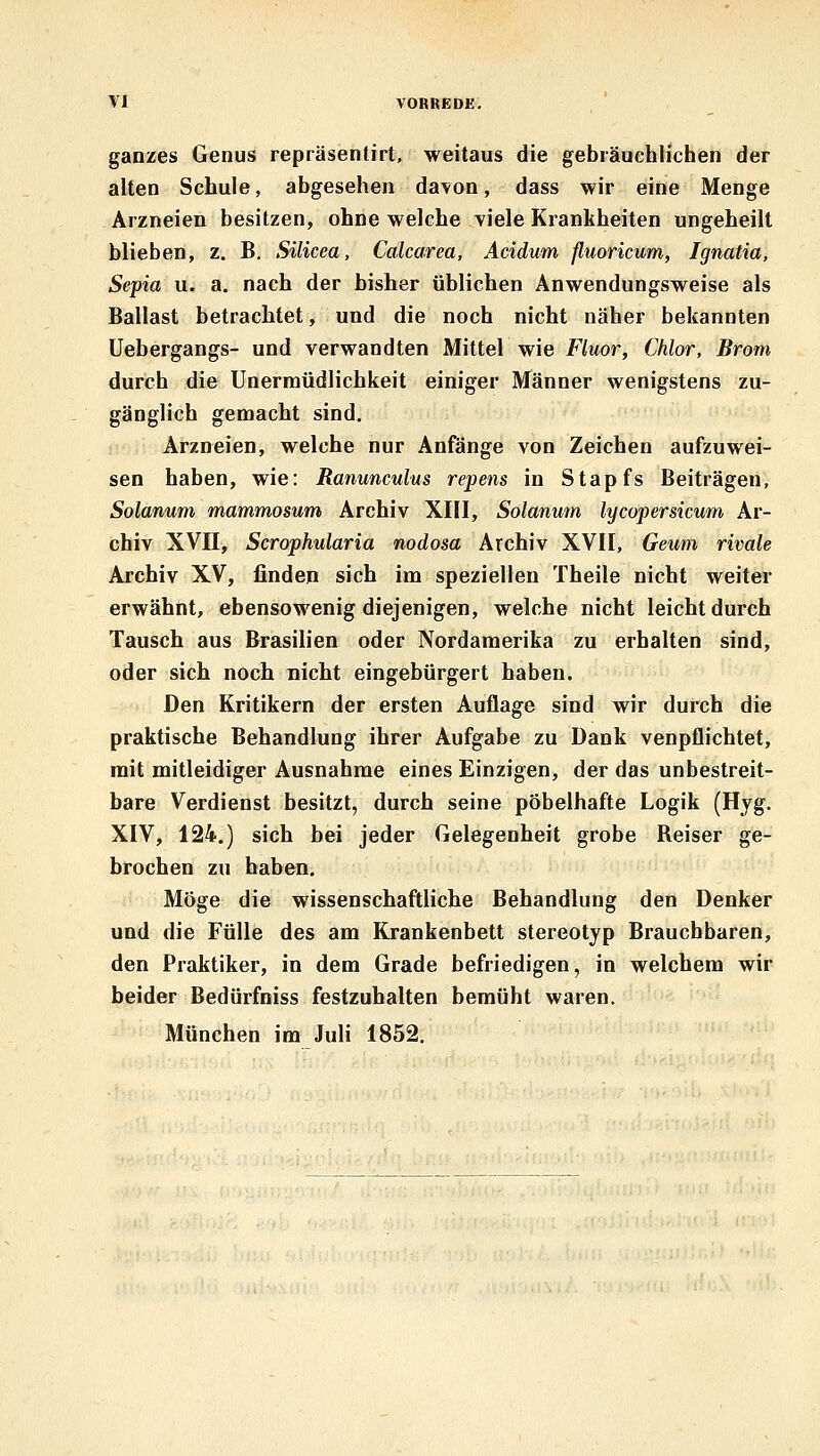 ganzes Genus repräsentirt, weitaus die gebräuchlichen der alten Schule, abgesehen davon, dass wir eine Menge Arzneien besitzen, ohne welche viele Krankheiten ungeheilt blieben, z. B, Silicea, Calcarea, Acidum fluoricum, Ignatia, Sepia u. a. nach der bisher üblichen Anwendungsweise als Ballast betrachtet, und die noch nicht näher bekannten Uebergangs- und verwandten Mittel wie Fluor, Chlor, Brom durch die Unermüdlichkeit einiger Männer wenigstens zu- gänglich gemacht sind. Arzneien, welche nur Anfänge von Zeichen aufzuwei- sen haben, wie: Ranunculus repens in Stapfs Beiträgen, Solanum mammosum Archiv XIII, Solanum lycopersicum Ar- chiv XVII, Scrophularia nodosa Archiv XVII, Geum rivale Archiv XV, finden sich im speziellen Theile nicht weiter erwähnt, ebensowenig diejenigen, welche nicht leicht durch Tausch aus Brasilien oder Nordamerika zu erhalten sind, oder sich noch nicht eingebürgert haben. Den Kritikern der ersten Auflage sind wir durch die praktische Behandlung ihrer Aufgabe zu Dank venpflichtet, mit mitleidiger Ausnahme eines Einzigen, der das unbestreit- bare Verdienst besitzt, durch seine pöbelhafte Logik (Hjg. XIV, 124.) sich bei jeder Gelegenheit grobe Reiser ge- brochen zu haben. Möge die wissenschaftliche Behandlung den Denker und die Fülle des am Krankenbett stereotyp Brauchbaren, den Praktiker, in dem Grade befriedigen, in welchem wir beider Bedürfniss festzuhalten bemüht waren. München im Juli 1852.